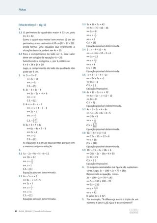 Fichas
82 ©ASA, PRISMA 7, Dossiê do Professor
Ficha de reforço 5 – pág. 50
1.
1.1 O perímetro do quadrado maior é 32 cm, pois
8 × 4 = 32.
Como o quadrado menor tem menos 12 cm de
perímetro, o seu perímetro é 20 cm (32  12 = 20).
Desta forma, uma equação que represente a
situação descrita poderá ser 4x = 20.
1.2 Para o comprimento do lado ser 6, esse valor
deve ser solução da equação 4x = 20.
Substituindo a incógnita, x, por 6, obtém-se:
4 × 6 = 24 e 24 т 20
Logo, o comprimento do lado do quadrado não
pode ser 6 cm.
2. A. 2x  3 = 7
฻ 2x = 10
฻ x = 5
C.S. = {5}
B. 3x  6 = 2x  4
฻ 3x  2x = 4 + 6
฻ x = 2
C.S. = {2}
C. 4 + x = 8  x  3
฻ x + x = 8  3  4
฻ 2x = 1
฻ x =
ଵ
ଶ
C.S. = ቄ
ଵ
ଶ
ቅ
D. 6x + 3 = 7 + 4x
฻ 6x  4x = 7  3
฻ 2x = 4
฻ x = 2
C.S. = {2}
As equações B e D são equivalentes porque têm
o mesmo conjunto-solução.
3.
3.1 5x  2x + 9x = 5  4 + 11
฻ 12x = 12
฻ x =
ଵଶ
ଵଶ
฻ x = 1
C.S. = {1}
Equação possível determinada.
3.2 8x  5 = x + 2
฻ 8x  x = 2 + 5
฻ 7x = 7
฻ x =
଻
଻
฻ x = 1
C.S. = {1}
Equação possível determinada.
3.3 9x + 36 = 7x + 42
฻ 9x  7x = 42  36
฻ 2x = 6
฻ x =
଺
ଶ
฻ x = 3
C.S. = {3}
Equação possível determinada.
3.4 2  x  4 = 10  4x
฻ x + 4x = 10  2 + 4
฻ 3x = 12
฻ x =
ଵଶ
ଷ
฻ x = 4
C.S. = {4}
Equação possível determinada.
3.5 x + 5  x  4 = 2x
฻ 2x + 2x = 1
฻ 0x = 1
C.S. = { }
Equação impossível.
3.6 6x + 12  5x = x + 12
฻ 6x  5x  x = 12  12
฻ 0x = 0
C.S. = Է
Equação possível indeterminada.
3.7 4x  5  2x = 4  8x
฻ 4x  2x + 8x = 4 + 5
฻ 10x = 9
฻ x =
ଽ
ଵ଴
C.S. = ቄ
ଽ
ଵ଴
ቅ
Equação possível determinada.
3.8 12x  6 = 11x + 12
฻ 12x  11x = 12 + 6
฻ x = 18
C.S. = {18}
Equação possível determinada.
3.9 20x  15  2x = 18x + 6
฻ 20x  2x  18x = 6 + 15
฻ 0x = 21
C.S. = { }
Equação impossível.
4. Os ângulos assinalados na figura são suplemen-
tares. Logo, 3x  100 + 2x + 70 = 180.
Resolvendo a equação, temos:
3x  100 + 2x + 70 = 180
฻ 5x = 180 + 100  70
฻ 5x = 210
฻ x =
ଶଵ଴
ହ
฻ x = 42
O valor de x é 42°.
5. Por exemplo, “A diferença entre o triplo de um
número e seis é 120. Qual é esse número?”
 