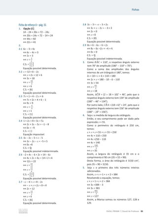 Fichas
©ASA, PRISMA 7, Dossiê do Professor 83
Ficha de reforço 6 – pág. 51
1. Opção [C]
14  24 + 20x = 72  24x
฻ 20x + 24x = 72  14 + 24
฻ 44x = 82
฻ 22x = 41
2.
2.1 6x  3 = 4x
฻ 6x  4x = 3
฻ 2x = 3
฻ x =
ଷ
ଶ
C.S. = ቄ
ଷ
ଶ
ቅ
Equação possível determinada.
2.2 x = 12 + 6  2x
฻ x + 2x = 12 + 6
฻ 3x = 18
฻ x =
ଵ଼
ଷ
฻ x = 6
C.S. = {6}
Equação possível determinada.
2.3 7x + 1 = 4  2 x + 6
฻ 7x + 2x = 4 + 6  1
฻ 9x = 9
฻ x =
ଽ
ଽ
฻ x = 1
C.S. = {1}
Equação possível determinada.
2.4 1 + 2x + 8 + 3x = 5x
฻ 2x + 3x  5x = 1  8
฻ 0x = 9
C.S. = { }
Equação impossível.
2.5 3x  2x  5 = x  5
฻ 3x  2x  x = 5 + 5
฻ 0x =0
C.S. = Է
Equação possível indeterminada.
2.6 2 + 4x  6 + 2x = 14  6x
฻ 4x + 2x + 6x = 14 + 2 + 6
฻ 12x = 22
฻ x =
ଶଶ
ଵଶ
฻ x =
ଵଵ
଺
C.S. = ቄ
ଵଵ
଺
ቅ
Equação possível determinada.
2.7 x  4 + x = 8  2x
฻  x + x + 2x = 8 + 4
฻ 2x = 12
฻ x =
ଵଶ
ଶ
฻ x = 6
C.S. = {6}
Equação possível determinada.
2.8 3x  3 = x  3 + 2x
฻ 3x + x  2x =  3 + 3
฻ 2x = 0
฻ x = 0
C.S. = {0}
Equação possível determinada.
2.9 8x + 6  6x  6 = 2x
฻ 8x – 6x –2x = –6 + 6
฻ 0x = 0
C.S. = Է
Equação possível indeterminada.
3. Como ‫ܣܤ‬
መ‫ܥ‬ = 110°, o respetivo ângulo externo
tem 70° de amplitude (180°  110° = 70°).
Como a soma das amplitudes dos ângulos
internos de um triângulo é 180°, temos:
2x + 10 + x + 6 + 110 = 180
฻ 2x + x = 180  10  6  110
฻ 3x = 54
฻ x =
ହସ
ଷ
฻ x = 18
Assim, ‫ܥܣ‬
መ‫ܤ‬ = (2 u 18 + 10)° = 46°, pelo que o
respetivo ângulo externo tem 134° de amplitude
(180°  46° = 134°).
Por outro lado, ‫ܤܥ‬
෠‫ܣ‬ = (18 + 6)° = 24°, pelo que o
respetivo ângulo externo tem 156° de amplitude
(180°  24° = 156°).
4. Seja x a medida da largura do retângulo.
Então, o seu comprimento pode ser dado pela
expressão x + 55.
Como o perímetro do retângulo é 250 cm,
temos:
x + x + x + 55 + x + 55 = 250
฻ 4x + 110 = 250
฻ 4x =250  110
฻ 4x = 140
฻ x =
ଵସ଴
ସ
฻ x = 35
Assim, a largura do retângulo é 35 cm e o
comprimento é 90 cm (35 + 55 = 90).
Desta forma, a área do retângulo é 3150 cm2
,
pois 35 u 90 = 3150.
5. Seja x o primeiro dos três números inteiros
adicionados.
Assim, x + x + 1 + x + 2 = 384
Resolvendo a equação, temos:
x + x + 1 + x + 2 = 384
฻ 3x =384  3
฻ 3x = 381
฻ x =
ଷ଼ଵ
ଷ
฻ x = 127
Assim, a Marisa somou os números 127, 128 e
129.
 