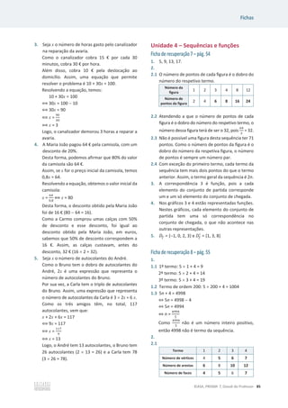 Fichas
©ASA, PRISMA 7, Dossiê do Professor 85
3. Seja x o número de horas gasto pelo canalizador
na reparação da avaria.
Como o canalizador cobra 15 € por cada 30
minutos, cobra 30 € por hora.
Além disso, cobra 10 € pela deslocação ao
domicílio. Assim, uma equação que permite
resolver o problema é 10 + 30x = 100.
Resolvendo a equação, temos:
10 + 30x = 100
฻ 30x = 100  10
฻ 30x = 90
฻ x =
ଽ଴
ଷ଴
฻ x = 3
Logo, o canalizador demorou 3 horas a reparar a
avaria.
4. A Maria João pagou 64 € pela camisola, com um
desconto de 20%.
Desta forma, podemos afirmar que 80% do valor
da camisola são 64 €.
Assim, se x for o preço inicial da camisola, temos
0,8x = 64.
Resolvendo a equação, obtemos o valor inicial da
camisola:
x =
଺ସ
଴,଼
฻ x = 80
Desta forma, o desconto obtido pela Maria João
foi de 16 € (80  64 = 16).
Como a Carmo comprou umas calças com 50%
de desconto e esse desconto, foi igual ao
desconto obtido pela Maria João, em euros,
sabemos que 50% de desconto correspondem a
16 €. Assim, as calças custavam, antes do
desconto, 32 € (16 u 2 = 32).
5. Seja x o número de autocolantes do André.
Como o Bruno tem o dobro de autocolantes do
André, 2x é uma expressão que representa o
número de autocolantes do Bruno.
Por sua vez, a Carla tem o triplo de autocolantes
do Bruno. Assim, uma expressão que representa
o número de autocolantes da Carla é 3 u 2x = 6 x.
Como os três amigos têm, no total, 117
autocolantes, vem que:
x + 2x + 6x = 117
฻ 9x = 117
฻ x =
ଵଵ଻
ଽ
฻ x = 13
Logo, o André tem 13 autocolantes, o Bruno tem
26 autocolantes (2 u 13 = 26) e a Carla tem 78
(3 u 26 = 78).
Unidade 4 – Sequências e funções
Ficha de recuperação 7 – pág. 54
1. 5, 9, 13, 17.
2.
2.1 O número de pontos de cada figura é o dobro do
número do respetivo termo.
Número da
figura
1 2 3 4 8 12
Número de
pontos da figura
2 4 6 8 16 24
2.2 Atendendo a que o número de pontos de cada
figura é o dobro do número do respetivo termo, o
número dessa figura terá de ser o 32, pois
଺ସ
ଶ
= 32.
2.3 Não é possível uma figura desta sequência ter 71
pontos. Como o número de pontos da figura é o
dobro do número da respetiva figura, o número
de pontos é sempre um número par.
2.4 Com exceção do primeiro termo, cada termo da
sequência tem mais dois pontos do que o termo
anterior. Assim, o termo geral da sequência é 2n.
3. A correspondência 3 é função, pois a cada
elemento do conjunto de partida corresponde
um e um só elemento do conjunto de chegada.
4. Nos gráficos 3 e 4 estão representadas funções.
Nestes gráficos, cada elemento do conjunto de
partida tem uma só correspondência no
conjunto de chegada, o que não acontece nas
outras representações.
5. ‫ܦ‬௙ = {1, 0, 2, 3} e ‫ܦ‬௙
ᇱ
= {1, 3, 8}
Ficha de recuperação 8 – pág. 55
1.
1.1 1º termo: 5 u 1 + 4 = 9
2º termo: 5 u 2 + 4 = 14
3º termo: 5 u 3 + 4 = 19
1.2 Termo de ordem 200: 5 u 200 + 4 = 1004
1.3 5n + 4 = 4998
֞5n = 4998  4
֞5n = 4994
֞n =
ସଽଽସ
ହ
Como
ସଽଽସ
ହ
não é um número inteiro positivo,
então 4998 não é termo da sequência.
2.
2.1
Termo 1 2 3 4
Número de vértices 4 5 6 7
Número de arestas 6 8 10 12
Número de faces 4 5 6 7
 