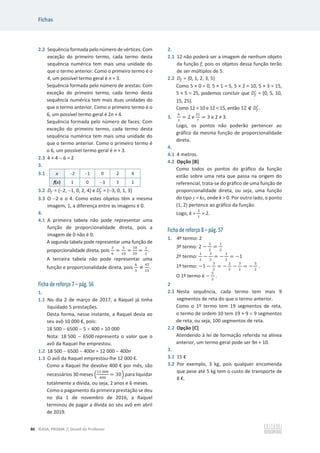 Fichas
86 ©ASA, PRISMA 7, Dossiê do Professor
2.2 Sequência formada pelo número de vértices: Com
exceção do primeiro termo, cada termo desta
sequência numérica tem mais uma unidade do
que o termo anterior. Como o primeiro termo é o
4, um possível termo geral é n + 3.
Sequência formada pelo número de arestas: Com
exceção do primeiro termo, cada termo desta
sequência numérica tem mais duas unidades do
que o termo anterior. Como o primeiro termo é o
6, um possível termo geral é 2n + 4.
Sequência formada pelo número de faces: Com
exceção do primeiro termo, cada termo desta
sequência numérica tem mais uma unidade do
que o termo anterior. Como o primeiro termo é
o 6, um possível termo geral é n + 3.
2.3 4 + 4  6 = 2
3.
3.1 x 2 1 0 2 4
f(x) 1 0 3 3 1
3.2 ‫ܦ‬௙ = {2, 1, 0, 2, 4} e ‫ܦ‬௙
ᇱ
= {3, 0, 1, 3}
3.3 O 2 e o 4. Como estes objetos têm a mesma
imagem, 1, a diferença entre as imagens é 0.
4.
4.1 A primeira tabela não pode representar uma
função de proporcionalidade direta, pois a
imagem de 0 não é 0.
A segunda tabela pode representar uma função de
proporcionalidade direta, pois
ଷ
଺
=
ହ
ଵ଴
=
ଵ଴
ଶ଴
=
ଵ
ଶ
.
A terceira tabela não pode representar uma
função e proporcionalidade direta, pois
଺
ଷ
്
ସହ
ଵହ
.
Ficha de reforço 7 – pág. 56
1.
1.1 No dia 2 de março de 2017, a Raquel já tinha
liquidado 5 prestações.
Desta forma, nesse instante, a Raquel devia ao
seu avô 10 000 €, pois:
18 500  6500  5 u 400 = 10 000
Nota: 18 500  6500 representa o valor que o
avô da Raquel lhe emprestou.
1.2 18 500  6500  400n = 12 000  400n
1.3 O avô da Raquel emprestou-lhe 12 000 €.
Como a Raquel lhe devolve 400 € por mês, são
necessários 30 meses ቀ
ଵଶ ଴଴଴
ସ଴଴
= 30ቁ para liquidar
totalmente a dívida, ou seja, 2 anos e 6 meses.
Como o pagamento da primeira prestação se deu
no dia 1 de novembro de 2016, a Raquel
terminou de pagar a dívida ao seu avô em abril
de 2019.
2.
2.1 12 não poderá ser a imagem de nenhum objeto
da função f, pois os objetos dessa função terão
de ser múltiplos de 5.
2.2 ‫ܦ‬௙ = {0, 1, 2, 3, 5}
Como 5 × 0 = 0, 5 × 1 = 5, 5 × 2 = 10, 5 × 3 = 15,
5 × 5 = 25, podemos concluir que ‫ܦ‬௙
ᇱ
= {0, 5, 10,
15, 25}.
Como 12  10 e 12  15, então 12 ‫ב‬ ‫ܦ‬௙
ᇱ
.
3.
଺
ଷ
= 2 e
ଶଵ
଻
= 3 e 2 т 3.
Logo, os pontos não poderão pertencer ao
gráfico da mesma função de proporcionalidade
direta.
4.
4.1 4 metros.
4.2 Opção [B]
Como todos os pontos do gráfico da função
estão sobre uma reta que passa na origem do
referencial, trata-se do gráfico de uma função de
proporcionalidade direta, ou seja, uma função
do tipo y = kx, onde k  0. Por outro lado, o ponto
(1, 2) pertence ao gráfico da função.
Logo, k =
ଶ
ଵ
= 2.
Ficha de reforço 8 – pág. 57
1. 4º termo: 2
3º termo: 2 െ
ଷ
ଶ
=
ଵ
ଶ
2º termo:
ଵ
ଶ
െ
ଷ
ଶ
= െ
ଶ
ଶ
= െ1
1º termo: െ1 െ
ଷ
ଶ
= െ
ଶ
ଶ
െ
ଷ
ଶ
= െ
ହ
ଶ
.
O 1º termo é െ
ହ
ଶ
.
2
2.1 Nesta sequência, cada termo tem mais 9
segmentos de reta do que o termo anterior.
Como o 1º termo tem 19 segmentos de reta,
o termo de ordem 10 tem 19 + 9 u 9 segmentos
de reta, ou seja, 100 segmentos de reta.
2.2 Opção [C]
Atendendo à lei de formação referida na alínea
anterior, um termo geral pode ser 9n + 10.
3.
3.1 15 €
3.2 Por exemplo, 3 kg, pois qualquer encomenda
que pese até 5 kg tem o custo de transporte de
8 €.
 
