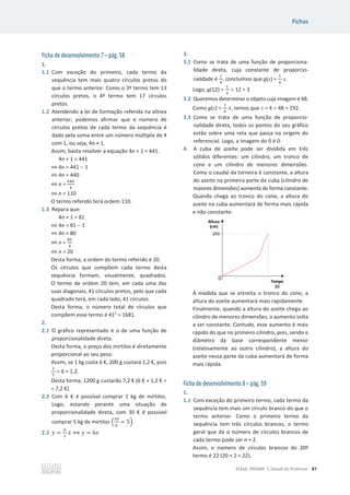 Fichas
©ASA, PRISMA 7, Dossiê do Professor 87
Ficha de desenvolvimento 7 – pág. 58
1.
1.1 Com exceção do primeiro, cada termo da
sequência tem mais quatro círculos pretos do
que o termo anterior. Como o 3º termo tem 13
círculos pretos, o 4º termo tem 17 círculos
pretos.
1.2 Atendendo à lei de formação referida na alínea
anterior, podemos afirmar que o número de
círculos pretos de cada termo da sequência é
dado pela soma entre um número múltiplo de 4
com 1, ou seja, 4n + 1.
Assim, basta resolver a equação 4n + 1 = 441.
4n + 1 = 441
֞4n = 441  1
֞4n = 440
֞n =
ସସ଴
ସ
֞n = 110
O termo referido terá ordem 110.
1.3 Repara que:
4n + 1 = 81
֞4n = 81  1
֞4n = 80
֞n =
଼଴
ସ
֞n = 20
Desta forma, a ordem do termo referido é 20.
Os círculos que compõem cada termo desta
sequência formam, visualmente, quadrados.
O termo de ordem 20 tem, em cada uma das
suas diagonais, 41 círculos pretos, pelo que cada
quadrado terá, em cada lado, 41 círculos.
Desta forma, o número total de círculos que
compõem esse termo é 412
= 1681.
2.
2.1 O gráfico representado é o de uma função de
proporcionalidade direta.
Desta forma, o preço dos mirtilos é diretamente
proporcional ao seu peso.
Assim, se 1 kg custa 6 €, 200 g custará 1,2 €, pois
ଵ
ହ
u 6 = 1,2.
Desta forma, 1200 g custarão 7,2 € (6 € + 1,2 € =
= 7,2 €).
2.2 Com 6 € é possível comprar 1 kg de mirtilos.
Logo, estando perante uma situação de
proporcionalidade direta, com 30 € é possível
comprar 5 kg de mirtilos ቀ
ଷ଴
଺
= 5ቁ.
2.3 ‫ݕ‬ =
଺
ଵ
‫ݔ‬ ฻ ‫ݕ‬ = 6‫ݔ‬
3.
3.1 Como se trata de uma função de proporciona-
lidade direta, cuja constante de proporcio-
nalidade é
ଵ
ସ
, concluímos que g(x) =
ଵ
ସ
x.
Logo, g(12) =
ଵ
ସ
u 12 = 3
3.2 Queremos determinar o objeto cuja imagem é 48.
Como g(x) =
ଵ
ସ
‫ݔ‬, temos que x = 4 u 48 = 192.
3.3 Como se trata de uma função de proporcio-
nalidade direta, todos os pontos do seu gráfico
estão sobre uma reta que passa na origem do
referencial. Logo, a imagem do 0 é 0.
4. A cuba de azeite pode ser dividida em três
sólidos diferentes: um cilindro, um tronco de
cone e um cilindro de menores dimensões.
Como o caudal da torneira é constante, a altura
do azeite na primeira parte da cuba (cilindro de
maiores dimensões) aumenta de forma constante.
Quando chega ao tronco do cone, a altura do
azeite na cuba aumentará de forma mais rápida
e não constante.
À medida que se estreita o tronco do cone, a
altura do azeite aumentará mais rapidamente.
Finalmente, quando a altura do azeite chega ao
cilindro de menores dimensões, o aumento volta
a ser constante. Contudo, esse aumento é mais
rápido do que no primeiro cilindro, pois, sendo o
diâmetro da base correspondente menor
(relativamente ao outro cilindro), a altura do
azeite nessa parte da cuba aumentará de forma
mais rápida.
Ficha de desenvolvimento 8 – pág. 59
1.
1.1 Com exceção do primeiro termo, cada termo da
sequência tem mais um círculo branco do que o
termo anterior. Como o primeiro termo da
sequência tem três círculos brancos, o termo
geral que dá o número de círculos brancos de
cada termo pode ser n + 2.
Assim, o número de círculos brancos do 20º
termo é 22 (20 + 2 = 22).
 