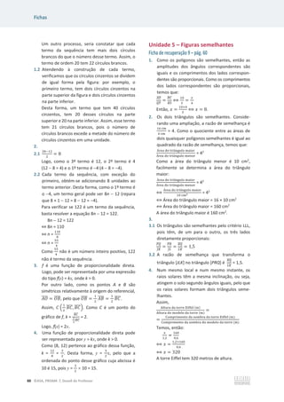 Fichas
88 ©ASA, PRISMA 7, Dossiê do Professor
Um outro processo, seria constatar que cada
termo da sequência tem mais dois círculos
brancos do que o número desse termo. Assim, o
termo de ordem 20 tem 22 círculos brancos.
1.2 Atendendo à construção de cada termo,
verificamos que os círculos cinzentos se dividem
de igual forma pela figura: por exemplo, o
primeiro termo, tem dois círculos cinzentos na
parte superior da figura e dois círculos cinzentos
na parte inferior.
Desta forma, um termo que tem 40 círculos
cinzentos, tem 20 desses círculos na parte
superior e 20 na parte inferior. Assim, esse termo
tem 21 círculos brancos, pois o número de
círculos brancos excede a metade do número de
círculos cinzentos em uma unidade.
2.
2.1
ଶ଼ିଵଶ
ଶ
= 8
Logo, como o 3º termo é 12, o 2º termo é 4
(12  8 = 4) e o 1º termo é 4 (4  8 = 4).
2.2 Cada termo da sequência, com exceção do
primeiro, obtém-se adicionando 8 unidades ao
termo anterior. Desta forma, como o 1º termo é
o 4, um termo geral pode ser 8n  12 (repara
que 8 × 1  12 = 8  12 = 4).
Para verificar se 122 é um termo da sequência,
basta resolver a equação 8n  12 = 122.
8n  12 = 122
֞8n = 110
֞n =
ଵଵ଴
଼
֞n =
ହହ
ସ
Como
ହହ
ସ
não é um número inteiro positivo, 122
não é termo da sequência.
3. f é uma função de proporcionalidade direta.
Logo, pode ser representada por uma expressão
do tipo f(x) = kx, onde k  0.
Por outro lado, como os pontos A e B são
simétricos relativamente à origem do referencial,
‫ܱܣ‬
തതതത = ܱ‫ܤ‬
തതതത, pelo que ܱ‫ܤ‬
തതതത =
ଵ
ଶ
‫ܤܣ‬
തതതത =
ଵ
ଶ
‫ܥܤ‬
തതതത.
Assim, ‫ܥ‬ ቀ
ଵ
ଶ
‫ܥܤ‬
തതതത, ‫ܥܤ‬
തതതതቁ. Como C é um ponto do
gráfico de f, k =
஻஼
തതതത
భ
మ
஻஼
തതതത
= 2.
Logo, f(x) = 2x.
4. Uma função de proporcionalidade direta pode
ser representada por y = kx, onde k  0.
Como (8, 12) pertence ao gráfico dessa função,
k =
ଵଶ
଼
=
ଷ
ଶ
. Desta forma, y =
ଷ
ଶ
x, pelo que a
ordenada do ponto desse gráfico cuja abcissa é
10 é 15, pois y =
ଷ
ଶ
u 10 = 15.
Unidade 5 – Figuras semelhantes
Ficha de recuperação 9 – pág. 60
1. Como os polígonos são semelhantes, então as
amplitudes dos ângulos correspondentes são
iguais e os comprimentos dos lados correspon-
dentes são proporcionais. Como os comprimentos
dos lados correspondentes são proporcionais,
temos que:
஺஽
തതതത
ொ்
തതതത
=
஻஼
തതതത
ோௌ
തതതത
฻
ଵ଴
ହ
=
௫
ସ
Então, ‫ݔ‬ =
ଵ଴×ସ
ହ
฻ ‫ݔ‬ = 8.
2. Os dois triângulos são semelhantes. Conside-
rando uma ampliação, a razão de semelhança é
ଵ଺ ୡ୫
ସ ୡ୫
= 4. Como o quociente entre as áreas de
dois quaisquer polígonos semelhantes é igual ao
quadrado da razão de semelhança, temos que:
୰ୣୟ ୢ୭ ୲୰୧Ÿ୬୥୳୪୭ ୫ୟ୧୭୰
୰ୣୟ ୢ୭ ୲୰୧Ÿ୬୥୳୪୭ ୫ୣ୬୭୰
= 42
Como a área do triângulo menor é 10 cm2
,
facilmente se determina a área do triângulo
maior:
୰ୣୟ ୢ୭ ୲୰୧Ÿ୬୥୳୪୭ ୫ୟ୧୭୰
୰ୣୟ ୢ୭ ୲୰୧Ÿ୬୥୳୪୭ ୫ୣ୬୭୰
= 42
฻
୰ୣୟ ୢ୭ ୲୰୧Ÿ୬୥୳୪୭ ୫ୟ୧୭୰
ଵ଴ ୡ୫మ = 42
฻ Área do triângulo maior = 16 × 10 cm2
฻ Área do triângulo maior = 160 cm2
A área do triângulo maior é 160 cm2
.
3.
3.1 Os triângulos são semelhantes pelo critério LLL,
pois têm, de um para o outro, os três lados
diretamente proporcionais:
௉ொ
തതതത
௃௄
തതതത
=
௉ோ
തതതത
௃௅
തതത
=
ோொ
തതതത
௅௄
തതതത
= 1,5
3.2 A razão de semelhança que transforma o
triângulo [JLK] no triângulo [PRQ] é
ோொ
തതതത
௅௄
തതതത
= 1,5.
4. Num mesmo local e num mesmo instante, os
raios solares têm a mesma inclinação, ou seja,
atingem o solo segundo ângulos iguais, pelo que
os raios solares formam dois triângulos seme-
lhantes.
Assim,
୅୪୲୳୰ୟ ୢୟ ୲୭୰୰ୣ ୉୧୤୤ୣ୪ (୫)
୅୪୲୳୰ୟ ୢ୭ ୫୭ୢୣ୪୭ ୢୟ ୲୭୰୰ୣ (୫)
=
=
େ୭୫୮୰୧୫ୣ୬୲୭ ୢୟ ୱ୭୫ୠ୰ୟ ୢୟ ୲୭୰୰ୣ ୉୧୤୤ୣ୪ (୫)
େ୭୫୮୰୧୫ୣ୬୲୭ ୢୟ ୱ୭୫ୠ୰ୟ ୢ୭ ୫୭ୢୣ୪୭ ୢୟ ୲୭୰୰ୣ (୫)
Temos, então:
௫
ଵ,ଶ
=
ଵ଺଴
଴,଺
฻ ‫ݔ‬ =
ଵ,ଶ×ଵ଺଴
଴,଺
฻ ‫ݔ‬ = 320
A torre Eiffel tem 320 metros de altura.
 