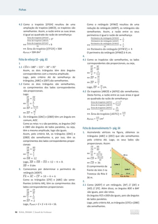 Fichas
90 ©ASA, PRISMA 7, Dossiê do Professor
4.2 Como o trapézio [EFGH] resultou de uma
ampliação do trapézio [ABCD], os trapézios são
semelhantes. Assim, a razão entre as suas áreas
é igual ao quadrado da razão de semelhança:
୰ୣୟ ୢ୭ ୲୰ୟ୮±୸୧୭ [ாிீு]
୰ୣୟ ୢ୭ ୲୰ୟ୮±୸୧୭ [஺஻஼஽]
= 32
฻
୰ୣୟ ୢ୭ ୲୰ୟ୮±୸୧୭ [ாிீு]
ହ଺
= 9
฻ Área do –”ƒ’±œ‹‘ [‫]ܪܩܨܧ‬ = 504
A[EFGH] = 504 dm2
Ficha de reforço 10 – pág. 63
1
1.1 ‫ܤܥ‬
෠‫ܣ‬ = 180°  115°  30° = 35°
Assim, os dois triângulos têm dois ângulos
correspondentes com a mesma amplitude.
Logo, pelo critério AA de semelhança de
triângulos, [ABC] e [DEF] são semelhantes.
1.2 Como os dois triângulos são semelhantes,
os comprimentos dos lados correspondentes
são proporcionais.
Logo:
ாி
തതതത
஺஻
തതതത
=
஽ா
തതതത
஼஺
തതതത
֞
ாி
തതതത
ଵ଴
=
଼
଺
֞ ‫ܨܧ‬
തതതത =
଼×ଵ଴
଺
֞ ‫ܨܧ‬
തതതത =
ସ଴
ଷ
2. Os triângulos [OAC] e [OBD] têm um ângulo em
comum, AOC.
Como as retas r e s são paralelas, os ângulos CAO
e DBO são ângulos de lados paralelos, ou seja,
têm a mesma amplitude, logo são iguais.
Assim, pelo critério AA, os triângulos [OAC] e
[OBD] são semelhantes e, por isso, têm os
comprimentos dos lados correspondentes propor-
cionais:
ை஻
തതതത
஺ை
തതതത
=
஻஽
തതതത
஺஼
തതതത
֞
ை஻
തതതത
ସ
=
ଽ
ଷ
֞ ܱ‫ܤ‬
തതതത = 12
Logo, ‫ܤܣ‬
തതതത = ܱ‫ܤ‬
തതതത െ ܱ‫ܣ‬
തതതത = 12 െ 4 = 8.
‫ܤܣ‬
തതതത = 8 dm
3. Comecemos por determinar o perímetro do
retângulo [ADEF].
‫ܣܨ‬
തതതത = ‫ܥܣ‬
തതതത െ ‫ܨܥ‬
തതതത = 10 െ 4 = 6
Como os triângulos [CFE] e [ABC] são seme-
lhantes (critério AA), têm os comprimentos dos
lados correspondentes proporcionais:
ாி
തതതത
஺஻
തതതത
=
஼ி
തതതത
஺஼
തതതത
֞
ாி
തതതത
ହ
=
ସ
ଵ଴
֞ ‫ܨܧ‬
തതതത = 2
Logo, P[ADEF] = 2 + 2 + 6 + 6 = 16.
Como o retângulo [XYWZ] resultou de uma
redução do retângulo [ADEF], os retângulos são
semelhantes. Assim, a razão entre os seus
perímetros é igual à razão de semelhança:
୔ୣ୰À୫ୣ୲୰୭ ୢ୭ ୰ୣ୲Ÿ୬୥୳୪୭ [௑௒ௐ௓]
୔ୣ୰À୫ୣ୲୰୭ ୢ୭ ୰ୣ୲Ÿ୬୥୳୪୭ [஺஽ாி]
=
ଵ
ସ
฻
୔ୣ୰À୫ୣ୲୰୭ ୢ୭ ୰ୣ୲Ÿ୬୥୳୪୭ [௑௒ௐ௓]
ଵ଺
=
ଵ
ସ
฻ ‡”À‡–”‘ do ”‡–Ÿ‰—Ž‘ [ܻܹܼܺ] = 4
O perímetro do retângulo [XYWZ] é 4 cm.
4.
4.1 Como os trapézios são semelhantes, os lados
correspondentes são proporcionais, ou seja,
ாி
തതതത
஻஼
തതതത
=
஺ீ
തതതത
஺஽
തതതത
֞
ாி
തതതത
଼
=
ହ
଻ାହ
֞ ‫ܨܧ‬
തതതത =
ସ଴
ଵଶ
֞ ‫ܨܧ‬
തതതത =
ଵ଴
ଷ
Logo, ‫ܨܧ‬
തതതത =
ଵ଴
ଷ
cm.
4.2 Os trapézios [ABCD] e [AEFG] são semelhantes.
Desta forma, a razão entre as suas áreas é igual
ao quadrado da razão de semelhança:
୰ୣୟ ୢ୭ ୲୰ୟ୮±୸୧୭ [஺ாிீ]
୰ୣୟ ୢ୭ ୲୰ୟ୮±୸୧୭ [஺஻஼஽]
= ቀ
ହ
ଵଶ
ቁ
ଶ
฻
୰ୣୟ ୢ୭ ୲୰ୟ୮±୸୧୭ [஺ாிீ]
ଵଶ଴
=
ଶହ
ଵସସ
฻ Área do –”ƒ’±œ‹‘ [‫]ܩܨܧܣ‬ =
ଵଶହ
଺
A[EFGH] =
ଵଶହ
଺
cm2
Ficha de desenvolvimento 9 – pág. 64
1. Assinalando vértices na figura, obtemos os
triângulos [ABC] e [DEC] que são semelhantes
pelo critério AA. Logo, os seus lados são
proporcionais. Assim:
஼஽
തതതത
஼஺
തതതത
=
ா஽
തതതത
஻஺
തതതത
֞
஼஽
തതതത
ଽ଴
=
ଶ଴
ଶ଴ାଷ଴
֞ ‫ܦܥ‬
തതതത =
ଽ଴×ଶ଴
ହ଴
֞ ‫ܦܥ‬
തതതത = 36
O comprimento da
frente do lote 2 na
Travessa da Rita é
36 m.
2.
2.1 Como [ADEF] é um retângulo, [AF] // [DE] e
[AD] // [FE]. Além disso, os ângulos BDE e BAF
são iguais, pois são retos.
Os ângulos FCE e DEB são iguais, pois são ângulos
de lados paralelos.
Logo, pelo critério AA, os triângulos [CFE] e [DBE]
são semelhantes.
 