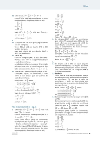 Fichas
©ASA, PRISMA 7, Dossiê do Professor 91
2.2 Sabe-se que ‫ܤܣ‬
തതതത =
ଷ
ଶ
‫ܥܣ‬
തതതത =
ଷ
ଶ
× 4 = 6.
Como [CFE] e [DBE] são semelhantes, os lados
correspondentes são proporcionais, ou seja:
஼ி
തതതത
஼஺
തതതത
=
ிா
തതതത
஺஻
തതതത
฻
஼ி
തതതത
ସ
=
ଶ
଺
฻ ‫ܨܥ‬
തതതത =
ସ
ଷ
Logo, ‫ܨܣ‬
തതതത = 4 െ
ସ
ଷ
=
଼
ଷ
, pelo que ‫ܣ‬[஺஽ாி] =
=
଼
ଷ
× 2 =
ଵ଺
ଷ
.
Assim, ‫ܣ‬[஺஽ாி] =
ଵ଺
ଷ
cm2
.
3.
3.1 Os ângulos ECD e ACB são iguais (ângulo comum
aos dois triângulos).
Como [ED] // [AB], os ângulos BAC e DEC
também são iguais.
Logo, pelo critério AA, os triângulos [ABC] e
[EDC] são semelhantes.
3.2 Opção [A]
Como os triângulos [ABC] e [EDC] são seme-
lhantes, a razão entre os seus perímetros é igual
à razão de semelhança.
A razão de semelhança, r, pode ser determinada
pelo quociente entre os comprimentos de dois
lados correspondentes. Assim, ‫ݎ‬ =
ா஽
തതതത
஺஻
തതതത
=
଺
଼
=
ଷ
ସ
.
3.3 Sabe-se que a área do triângulo [EDC] é 30 cm2
.
Como [ABC] e [EDC] são semelhantes, a razão
entres as suas áreas é igual ao quadrado da
razão de semelhança.
Assim, como ‫ݎ‬ =
ଷ
ସ
, temos:
୰ୣୟ ୢ୭ ୲୰୧Ÿ୬୥୳୪୭ [ா஽஼]
Á୰ୣୟ ୢ୭ ୲୰୧Ÿ୬୥୳୪୭ [஺஻஼]
= ቀ
ଷ
ସ
ቁ
ଶ
฻
ଷ଴
୰ୣୟ ୢ୭ ୲୰୧Ÿ୬୥୳୪୭ [஺஻஼]
=
ଽ
ଵ଺
฻ Área do –”‹Ÿ‰—Ž‘ [‫]ܥܤܣ‬ =
ଵ଺଴
ଷ
Logo, Área do –”‹Ÿ‰—Ž‘ [‫]ܥܤܣ‬ =
ଵ଺଴
ଷ
฻
଼×௛
ଶ
=
ଵ଺଴
ଷ
฻ ݄ =
ସ଴
ଷ
Assim, ݄ =
ସ଴
ଷ
cm.
Ficha de desenvolvimento 10 – pág. 65
1. Sabe-seque‫ܧܣ‬
തതതത =
ଶ
ଷ
‫ܤܣ‬
തതതത =
ଶ
ଷ
‫ܦܥ‬
തതതത =
ଶ
ଷ
× 15 = 10.
Logo, ‫ܤܧ‬
തതതത = 15  10 = 5.
Como o perímetro do paralelogramo [ABCD] é
46 cm, ‫ܦܣ‬
തതതത =
ସ଺ିଶ×ଵହ
ଶ
= 8.
Assim, como [AED] e [BEF] são semelhantes
(as amplitudes dos ângulos DEA e FEB são iguais
– ângulos verticalmente opostos – e as ampli-
tudes dos ângulos EAD e EBF são iguais – ângulos
alternos internos), os comprimentos dos lados
correspondentes são proporcionais, ou seja:
ா஻
തതതത
஺ா
തതതത
=
ி஻
തതതത
஺஽
തതതത
֞
ହ
ଵ଴
=
ி஻
തതതത
଼
֞ ‫ܤܨ‬
തതതത =
଼×ହ
ଵ଴
֞ ‫ܤܨ‬
തതതത = 4
e
ா஻
തതതത
஺ா
തതതത
=
ாி
തതതത
஽ா
തതതത
֞
ହ
ଵ଴
=
ாி
തതതത
଺
֞ ‫ܨܧ‬
തതതത =
଺×ହ
ଵ଴
֞ ‫ܨܧ‬
തതതത = 3
Assim, ‫ܤܨ‬
തതതത = 4 cm e ‫ܨܧ‬
തതതത = 3 cm.
2. Os triângulos [ABC] e [CDE] são semelhantes,
pelo critério AA, pois os ângulos CBA e EDC são
iguais (são retos) e os ângulos ACB e DCE são
iguais (ângulos verticalmente opostos).
Logo, os comprimentos dos lados correspon-
dentes são proporcionais:
஻஼
തതതത
஼஽
തതതത
=
஺஼
തതതത
஼ா
തതതത
֞
ଵ଼
଺
=
஺஼
തതതത
௔
֞ ‫ܥܣ‬
തതതത = 3ܽ
Como [AC] é um diâmetro, o raio tem metade do
comprimento, ou seja, ܱ‫ܥ‬
തതതത =
ଷ௔
ଶ
.
Assim, ‫ܣ‬ = Ɏ × ቀ
ଷ௔
ଶ
ቁ
ଶ
=
ଽ
ସ
ܽଶ
.
3.
3.1 Os ângulos AXB e DXC são iguais (ângulos
verticalmente opostos) e os ângulos BAX e CDX
também são iguais (ângulos alternos internos).
Logo, pelo critério AA, os triângulos [ABX] e
[CDX] são semelhantes.
3.2 Opção [B]
Como [ABX] e [CDX] são semelhantes, a razão
entre as suas áreas é igual ao quadrado da razão
de semelhança. Por sua vez, a razão de
semelhança, r, pode ser determinada pelo
quociente entre os comprimentos de dois lados
correspondentes.
Assim, como ‫ݎ‬ =
஺஻
തതതത
஼஽
തതതത
=
ଵ଴
ଶ଴
=
ଵ
ଶ
, temos:
୰ୣୟ ୢ୭ ୲୰୧Ÿ୬୥୳୪୭ [஺஻௑]
୰ୣୟ ୢ୭ ୲୰୧Ÿ୬୥୳୪୭ [஼஽௑]
= ቀ
ଵ
ଶ
ቁ
ଶ
฻
୰ୣୟ ୢ୭ ୲୰୧Ÿ୬୥୳୪୭ [஺஻௑]
୰ୣୟ ୢ୭ ୲୰୧Ÿ୬୥୳୪୭ [஼஽௑]
=
ଵ
ସ
3.3 Comecemos por encontrar a relação entre [XD]
e [AD].
Como os comprimentos dos lados [AX] e [AD] são
proporcionais, sendo a razão de semelhança
(redução) igual a
ଵ
ଶ
, podemos concluir que
‫ܺܣ‬
തതതത =
ଵ
ଶ
ܺ‫ܦ‬
തതതത. Assim, ܺ‫ܦ‬
തതതത =
ଶ
ଷ
‫ܦܣ‬
തതതത.
Os triângulos [ABD] e [XYD] são semelhantes,
pelo critério AA. Logo, os lados correspondentes
são proporcionais, ou seja:
௑௒
തതതത
஺஻
തതതത
=
௑஽
തതതത
஺஽
തതതത
֞
௑௒
തതതത
ଵ଴
=
మ
య
஺஽
തതതത
஺஽
തതതത
֞
௑௒
തതതത
ଵ଴
=
ଶ
ଷ
֞ ܻܺ
തതതത =
ଶ଴
ଷ
O ponto X está a
ଶ଴
ଷ
metros do solo.
 
