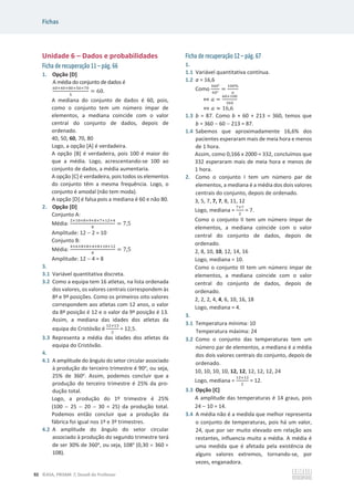 Fichas
92 ©ASA, PRISMA 7, Dossiê do Professor
Unidade 6 – Dados e probabilidades
Ficha de recuperação 11 – pág. 66
1. Opção [D]
A média do conjunto de dados é
଺଴ାସ଴ା଼଴ାହ଴ା଻଴
ହ
= 60.
A mediana do conjunto de dados é 60, pois,
como o conjunto tem um número ímpar de
elementos, a mediana coincide com o valor
central do conjunto de dados, depois de
ordenado.
40, 50, 60, 70, 80
Logo, a opção [A] é verdadeira.
A opção [B] é verdadeira, pois 100 é maior do
que a média. Logo, acrescentando-se 100 ao
conjunto de dados, a média aumentaria.
A opção [C] é verdadeira, pois todos os elementos
do conjunto têm a mesma frequência. Logo, o
conjunto é amodal (não tem moda).
A opção [D] é falsa pois a mediana é 60 e não 80.
2. Opção [D]
Conjunto A:
Média:
ଶାଵ଴ା଼ାଽା଼ା଻ାଵଶାସ
଼
= 7,5
Amplitude: 12  2 = 10
Conjunto B:
Média:
ସା଺ା଼ା଼ାସା଼ାଵ଴ାଵଶ
଼
= 7,5
Amplitude: 12  4 = 8
3.
3.1 Variável quantitativa discreta.
3.2 Como a equipa tem 16 atletas, na lista ordenada
dos valores, os valores centrais correspondem às
8ª e 9ª posições. Como os primeiros oito valores
correspondem aos atletas com 12 anos, o valor
da 8ª posição é 12 e o valor da 9ª posição é 13.
Assim, a mediana das idades dos atletas da
equipa do Cristóvão é
ଵଶାଵଷ
ଶ
= 12,5.
3.3 Representa a média das idades dos atletas da
equipa do Cristóvão.
4.
4.1 A amplitude do ângulo do setor circular associado
à produção do terceiro trimestre é 90o
, ou seja,
25% de 360o
. Assim, podemos concluir que a
produção do terceiro trimestre é 25% da pro-
dução total.
Logo, a produção do 1º trimestre é 25%
(100  25  20  30 = 25) da produção total.
Podemos então concluir que a produção da
fábrica foi igual nos 1º e 3º trimestres.
4.2 A amplitude do ângulo do setor circular
associado à produção do segundo trimestre terá
de ser 30% de 360o
, ou seja, 108o
(0,30 u 360 =
108).
Ficha de recuperação 12 – pág. 67
1.
1.1 Variável quantitativa contínua.
1.2 a = 16,6
Como
ଷ଺଴ι
଺଴ι
=
ଵ଴଴Ψ
௔
֞ ܽ =
଺଴×ଵ଴଴
ଷ଺଴
֞ ܽ ൎ 16,6
1.3 b = 87. Como b + 60 + 213 = 360, temos que
b = 360  60  213 = 87.
1.4 Sabemos que aproximadamente 16,6% dos
pacientes esperaram mais de meia hora e menos
de 1 hora.
Assim, como 0,166 x 2000 = 332, concluímos que
332 esperaram mais de meia hora e menos de
1 hora.
2. Como o conjunto I tem um número par de
elementos, a mediana é a média dos dois valores
centrais do conjunto, depois de ordenado.
3, 5, 7, 7, 7, 8, 11, 12
Logo, mediana =
଻ା଻
ଶ
= 7.
Como o conjunto II tem um número ímpar de
elementos, a mediana coincide com o valor
central do conjunto de dados, depois de
ordenado.
2, 8, 10, 10, 12, 14, 16
Logo, mediana = 10.
Como o conjunto III tem um número ímpar de
elementos, a mediana coincide com o valor
central do conjunto de dados, depois de
ordenado.
2, 2, 2, 4, 4, 6, 10, 16, 18
Logo, mediana = 4.
3.
3.1 Temperatura mínima: 10
Temperatura máxima: 24
3.2 Como o conjunto das temperaturas tem um
número par de elementos, a mediana é a média
dos dois valores centrais do conjunto, depois de
ordenado.
10, 10, 10, 10, 12, 12, 12, 12, 12, 24
Logo, mediana =
ଵଶାଵଶ
ଶ
= 12.
3.3 Opção [C]
A amplitude das temperaturas é 14 graus, pois
24  10 = 14.
3.4 A média não é a medida que melhor representa
o conjunto de temperaturas, pois há um valor,
24, que por ser muito elevado em relação aos
restantes, influencia muito a média. A média é
uma medida que é afetada pela existência de
alguns valores extremos, tornando-se, por
vezes, enganadora.
 