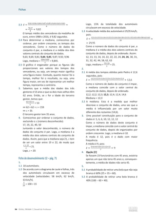 Fichas
94 ©ASA, PRISMA 7, Dossiê do Professor
2.3 ‫ݔ‬ҧ =
ଽ,ଽଶାଽ,ଽ଺ାଽ,଼ସାଽ,଼଻ାଽ,଼ହାଽ,଺ଽାଽ,଺ଷାଽ,଼ଵ
଼
=
=
଻଼,ହ଻
଼
ൎ 9,82
O tempo médio dos vencedores da medalha de
ouro, entre 1988 e 2016, é 9,82 segundos.
2.4 Para determinar a mediana, comecemos por
ordenar, por ordem crescente, os tempos dos
vencedores. Como o número de dados do
conjunto é par, a mediana é a média dos dois
valores centrais do conjunto de dados.
9,63; 9,69; 9,81; 9,84; 9,85; 9,87; 9,92; 9,96
Logo, mediana =
ଽ,଼ସାଽ,଼ହ
ଶ
= 9,845.
2.5 O gráfico é enganador porque as figuras são
proporcionais aos valores dos tempos dos
vencedores, ou seja, um tempo maior significa
uma figura maior. Contudo, quanto menor foi o
tempo, melhor foi o resultado, ou seja, uma
figura maior, em vez de representar um melhor
tempo, representa o contrário.
3. Sabemos que a média das idades dos três
gestores é 53 anos e que os dois mais velhos têm
62 anos. Então, se x for a idade do terceiro
gestor, temos que:
଺ଶା଺ଶା௫
ଷ
= 53
֞ 62 + 62 + x = 159
֞ x = 35
O terceiro gestor tem 35 anos.
4. Comecemos por ordenar o conjunto de dados,
excluindo o x (número desconhecido):
17, 19, 22, 40, 50
Juntando o valor desconhecido, o número de
dados do conjunto é par. Logo, a mediana é a
média dos dois valores centrais do conjunto de
dados. Assim, para que a mediana seja 21, x tem
de ser um valor entre 19 e 22, de modo que
௫ ା ଶଶ
ଶ
= 21.
Logo, x = 20.
Ficha de desenvolvimento 12 – pág. 71
1.
1.1 10 automóveis.
1.2 De acordo com o diagrama de caule e folhas, três
dos automóveis circulavam em excesso de
velocidade (velocidades: 58 km/h, 62 km/h,
63 km/h).
ଷ
ଶ଴
u 100 = 15
Logo, 15% da totalidade dos automóveis
circulavam em excesso de velocidade.
1.3 A velocidade média dos automóveis é 29,95 km/h,
pois:
‫ݔ‬ҧ =
ଵଶାଶ×ଵଷାଶ×ଵସାଷ×ଶଶାଶ×ଶସାଶ଺ାଷ଴ାଶ×ଷଵାଷଶାସଶାସସାହ଼ା଺ଶା଺ଷ
ଶ଴
=
= 29,95
Como o número de dados do conjunto é par, a
mediana é a média dos dois valores centrais do
conjunto de dados, depois de ordenado. Assim:
12, 13, 13, 14, 14, 22, 22, 22, 24, 24, 26, 30, 31,
31, 32, 42, 44, 58, 62, 63
Logo, mediana =
ଶସାଶ଺
ଶ
= 25.
2.
2.1 A média dos tempos obtidos pelo Pedro é 12,6
segundos, pois:
‫ݔ‬ҧ =
ଵଶ,ଶାଵଶ,ଷାଵଶ,ସାଵଶ,ଷାଵଶ,ଶାଵସ,଺ାଵଶ,ସ
଻
ൎ 12,6
Como o número de dados do conjunto é ímpar,
a mediana coincide com o valor central do
conjunto de dados, depois de ordenado.
12,2; 12,2; 12,3; 12,3; 12,4; 12,4; 14,6
Mediana = 12,3
2.2 A mediana. Esta é a medida que melhor
descreve o conjunto de dados, uma vez que a
média é influenciada por um valor muito
diferente dos restantes (14,6).
3. Uma possível constituição para o conjunto de
dados é: 5, 6, 6, 10, 12, 12, 12
Como o número de dados deste conjunto é
ímpar, a mediana coincide com o valor central do
conjunto de dados, depois de organizados por
ordem crescente. Logo, a mediana é 10.
A moda é 12, pois é o dado com maior
frequência.
A média é 9, pois:
‫ݔ‬ҧ =
ହା଺ା଺ାଵ଴ାଵଶାଵଶାଵଶ
଻
= 9
4. Opção [C]
Se fossem 23 funcionários com 45 anos, existiria
apenas um que não teria 45 anos e, consequen-
temente, a média de idades não seria 45.
5.
5.1 A probabilidade de retirar uma bola que não seja
branca é 60% (25 + 35 = 60).
5.2 A probabilidade de retirar uma bola branca é
40% (100  60 = 40).
 