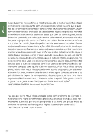 WWW.SOMOSTODOSRESPONSAVEIS.COM.BR
100
nós educarmos nossos filhos e mostrarmos a ele o melhor caminho e fazer
com que ele se decida junto com a nossa opinião. Então eu acho que a ques-
tão do ser ativo como orientador para os filhos é fundamental também. Quem
tem filho sabe que as crianças e os adolescentes hoje são expostos a milhares
de estímulos diariamente. Estímulos esses que vêm de vários lugares, desde
televisão, passando por rádio, por cinema, pela internet, não existe um ado-
lescente hoje que não tenha um Device, um celular. Então, através de inúme-
ros pontos de contato, hoje eles podem se relacionar com o mundo e não se-
ria justo coibir uma determinada ação publicitária exclusivamente, sendo que
isso de maneira nenhuma vai orientar os jovens e os adolescentes. Nós temos
que ter uma discussão muito mais profunda, proibir, definitivamente, não é a
saída. Eu por exemplo, como criador, quando estou diante de um job, diante
de uma necessidade de comunicação para o público infantil, eu primeiro me
coloco como pai e vejo se o que eu estou criando, aquela peça, primeiro faz
sentido para o público específico sem estar usando de nenhum artifício, ob-
viamente perigoso para aquele público e segundo, se os meus filhos, sempre
penso nisso, se os meus filhos poderiam ver aquela propaganda, se eles esta-
riam confortáveis, se eu estaria dando as mensagens corretas para ele e se
principalmente, depois de ver aquele tipo de propaganda, se seria uma men-
sagem saudável, se seria uma coisa construtiva, e a partir daí a gente constrói,
a gente cria, a gente leva a diante para o cliente a comunicação.”
 José Henrique Borghi, Presidente da BorghiERH/Lowe

e 
“Eu sou pai e avô. Meus filhos a relação deles com programa de televisão ti-
nha uma certa regra: determinados programas que não eram para eles, nor-
malmente substituía por outros programas e tal, tinha um pouco mais de
controle no sentido de criar algumas regras, substituir por outra coisa.”
 José Geraldo Rocha, Diretor de Teatro

e 
J
 