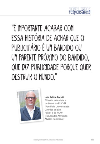 aSSOCIAÇÃO BRASILEIRA DE AGÊNCIAS DE PUBLICIDADE 101
“É importante acabar com
essa história de achar que o
publicitário é um bandido ou
um parente próximo do bandido,
que faz publicidade porque quer
destruir o mundo.”
Luiz Felipe Pondé
Filósofo, articulista e
professor da PUC-SP
(Pontifícia Universidade
Católica de São
Paulo) e da FAAP
(Faculdades Armando
Álvares Penteado)
Divulgação
 
