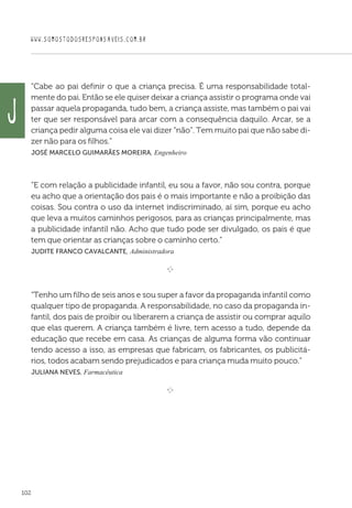 WWW.SOMOSTODOSRESPONSAVEIS.COM.BR
102
“Cabe ao pai definir o que a criança precisa. É uma responsabilidade total-
mente do pai. Então se ele quiser deixar a criança assistir o programa onde vai
passar aquela propaganda, tudo bem, a criança assiste, mas também o pai vai
ter que ser responsável para arcar com a consequência daquilo. Arcar, se a
criança pedir alguma coisa ele vai dizer “não”. Tem muito pai que não sabe di-
zer não para os filhos.”
 José Marcelo Guimarães Moreira, Engenheiro

“E com relação a publicidade infantil, eu sou a favor, não sou contra, porque
eu acho que a orientação dos pais é o mais importante e não a proibição das
coisas. Sou contra o uso da internet indiscriminado, aí sim, porque eu acho
que leva a muitos caminhos perigosos, para as crianças principalmente, mas
a publicidade infantil não. Acho que tudo pode ser divulgado, os pais é que
tem que orientar as crianças sobre o caminho certo.”
 Judite Franco Cavalcante, Administradora

e 
“Tenho um filho de seis anos e sou super a favor da propaganda infantil como
qualquer tipo de propaganda. A responsabilidade, no caso da propaganda in-
fantil, dos pais de proibir ou liberarem a criança de assistir ou comprar aquilo
que elas querem. A criança também é livre, tem acesso a tudo, depende da
educação que recebe em casa. As crianças de alguma forma vão continuar
tendo acesso a isso, as empresas que fabricam, os fabricantes, os publicitá-
rios, todos acabam sendo prejudicados e para criança muda muito pouco.”
 Juliana Neves, Farmacêutica

e 
J
 