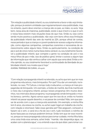 aSSOCIAÇÃO BRASILEIRA DE AGÊNCIAS DE PUBLICIDADE 103
“Em relação à publicidade infantil, eu sou totalmente a favor e não vejo limita-
ção, porque já existem entidades que regulamentaram essa publicidade, mas
no entanto, quem deve orientar a criança são os pais, as mães, os avós. Veja
bem, nessa área de imprensa, publicidade, existe o que é bom e o que é ruim
e nessa faixa existem mais situações boas do que más. Então eu vejo como
sendo muito positiva a publicidade, não vejo com bons olhos essa limitação
da publicidade infantil das sete da manhã às 22h, porque afinal de contas,
nesse período é que a criança e o jovem poderia ter acesso a alguma informa-
ção, como algumas campanhas, campanhas coerentes e necessárias de es-
clarecimento sobre alguns fatos. Então eu particularmente, na condição de
pai e avô de cinco netos numa faixa etária variável, eu sou totalmente favorá-
vel a publicidade infantil, que compete a gente na condição de avô e nos
meus filhos de pai e mãe, isso de público geral, limitar o acesso a algum tipo
de informação que não venha a calhar com aquilo que seria ideal. Então a mi-
nha opinião, eu sou totalmente favorável a continuidade da liberdade de pu-
blicidade infantil, nos modos que é hoje.”
Juvenal Tedesque da Cunha, Advogado

e 
“Com relação à propaganda infantil na televisão, eu acho que tem que ter mais
programas educativos, mais brinquedos. Por quê? Vou dar um exemplo, na te-
levisão, no caso, TV Cultura, o tempo todo é educativo, a criança vê mais pro-
pagandas de brinquedo. Um exemplo, a Globo de manhã, das 8 da manhã até
o meio dia é programa infantil, porque nesses programas têm muitos dese-
nhos, nos intervalos desse programa, na propaganda vende brinquedo e mos-
tra boneca, carrinho. Agora vamos supor que tire isso do ar, então no horário
infantil vai passar aquele desenho, e vai passar de comidas? Não, tem que pas-
sar de acordo com o que a criança está assistindo. Um exemplo, a minha filha
tem 6 anos, ela estava na creche, eu achei super legal um trabalho da creche,
com relação à retornável. Sabe essas garrafas pet? Eles pegavam, cortavam e
faziam vai e vem, o varal era o fio do vai e vem, tudo reciclável, o rolinho do
durex fazia para as crianças poderem brincar. Então tem que ter esse incenti-
vo, porque se nessa propaganda colocar para tomar cuidado, minha filha falou
uma coisa linda essa semana, achei lindo: “mamãe, não desperdiça água, vai
acabar com o planeta água”, e eu entendi o que ela quis dizer, para tomar cui-
 