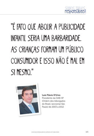 aSSOCIAÇÃO BRASILEIRA DE AGÊNCIAS DE PUBLICIDADE 105
“É fato que abolir a publicidade
infantil seria uma barbaridade.
As crianças formam um público
consumidor e isso não é mal em
si mesmo.”
Luiz Flávio D'Urso
Presidente da OAB-SP
(Ordem dos Advogados
do Brasil, seccional São
Paulo) de 2003 a 2012
Divulgação
 