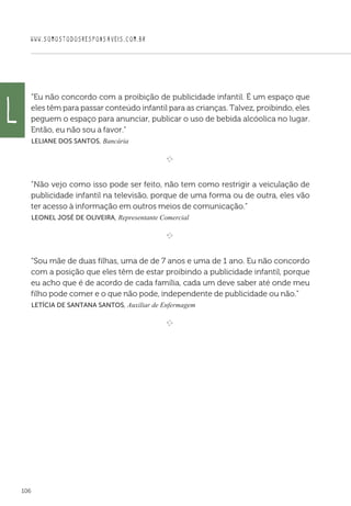 WWW.SOMOSTODOSRESPONSAVEIS.COM.BR
106
“Eu não concordo com a proibição de publicidade infantil. É um espaço que
eles têm para passar conteúdo infantil para as crianças. Talvez, proibindo, eles
peguem o espaço para anunciar, publicar o uso de bebida alcóolica no lugar.
Então, eu não sou a favor.”
 Leliane dos Santos, Bancária

e 
“Não vejo como isso pode ser feito, não tem como restrigir a veiculação de
publicidade infantil na televisão, porque de uma forma ou de outra, eles vão
ter acesso à informação em outros meios de comunicação.”
 Leonel José de Oliveira, Representante Comercial

e 
“Sou mãe de duas filhas, uma de de 7 anos e uma de 1 ano. Eu não concordo
com a posição que eles têm de estar proibindo a publicidade infantil, porque
eu acho que é de acordo de cada família, cada um deve saber até onde meu
filho pode comer e o que não pode, independente de publicidade ou não.”
 Letícia de Santana Santos, Auxiliar de Enfermagem

e 
L
 