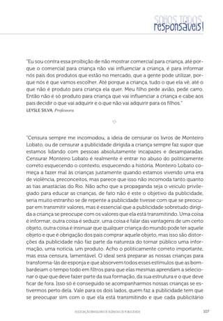 aSSOCIAÇÃO BRASILEIRA DE AGÊNCIAS DE PUBLICIDADE 107
“Eu sou contra essa proibição de não mostrar comercial para criança, até por-
que o comercial para criança não vai influenciar a criança, é para informar
nós pais dos produtos que estão no mercado, que a gente pode utilizar, por-
que nós é que vamos escolher. Até porque a criança, tudo o que ela vê, até o
que não é produto para criança ela quer. Meu filho pede avião, pede carro.
Então não é só produto para criança que vai influenciar a criança e cabe aos
pais decidir o que vai adquirir e o que não vai adquirir para os filhos.”
 Leysle Silva, Professora
e 
“Censura sempre me incomodou, a ideia de censurar os livros de Monteiro
Lobato, ou de censurar a publicidade dirigida a criança sempre faz supor que
estamos lidando com pessoas absolutamente incapazes e desamparadas.
Censurar Monteiro Lobato é realmente é entrar no abuso do politicamente
correto esquecendo o contexto, esquecendo a história. Monteiro Lobato co-
meça a fazer mal às crianças justamente quando estamos vivendo uma era
de violência, preconceitos, mas parece que isso não incomoda tanto quanto
as tias anastácias do Rio. Não acho que a propaganda seja o veículo privile-
giado para educar as crianças, de fato não é este o objetivo da publicidade,
seria muito estranho se de repente a publicidade tivesse com que se preocu-
par em transmitir valores, mas é essencial que a publicidade sobretudo dirigi-
da a criança se preocupe com os valores que ela está transmitindo. Uma coisa
é informar, outra coisa é seduzir, uma coisa é falar das vantagens de um certo
objeto, outra coisa é insinuar que qualquer criança do mundo pode ter aquele
objeto e que é obrigação dos pais comprar aquele objeto, mas isso são distor-
ções da publicidade não faz parte da natureza do tornar público uma infor-
mação, uma notícia, um produto. Acho o politicamente correto importante,
mas essa censura, lamentável. O ideal será preparar as nossas crianças para
transforma-lás de esponja e que absorvem todos esses estímulos que as bom-
bardeiam o tempo todo em filtros para que elas mesmas aprendam a selecio-
nar o que que deve fazer parte da sua formação, da sua estrutura e o que deve
ficar de fora. Isso só é conseguido se acompanharmos nossas crianças se es-
tivermos perto dela. Vale para os dois lados, quem faz a publicidade tem que
se preocupar sim com o que ela está transmitindo e que cada publicitário
 