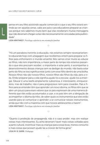 WWW.SOMOSTODOSRESPONSAVEIS.COM.BR
108
pense em seu filho assistindo aquele comercial e o que o seu filho estará sen-
tindo ao ver aquelas cenas, cabe aos pais e aos educadores preparar as crian-
ças porque nós sabemos muito bem que elas receberam muitas mensagens
que não deveriam chegar a elas não necessariamente veiculadas pela publici-
dade”.
Lidia Aratangy, Psicóloga referência em orientação familiar
e 
“Há um paradoxo inerente à educação, nós estamos sempre necessariamen-
te educando hoje com a bagagem que recebemos ontem para preparar os fi-
lhos para enfrentarem o mundo amanhã. Nós vamos errar muito ao educar
os filhos, não tem importância, a maior parte do tempo nós estamos passan-
do o que eles precisam receber, o importante é estar perto, é acompanhar o
desenvolvimento dessas crianças sem se desligar do mundo, não basta estar
perto do filho se isso significa estar junto com esse filho dentro de uma bolha.
Nossos filhos não são nossos filhos, nossos filhos são filhos da vida, para a vi-
da. Então preparar para a vida significa ajudá-los a escutar, ajudá-los a enxer-
gar. Educar é uma tarefa amplamente subversiva, é interessante, enriquece-
dora, mas dá trabalho, não é para preguiçosos nem para covardes. Pais e fi-
lhos para se entender têm que aprender um novo idioma, os filhos têm que se
abrir um pouco para esses valores que os pais expressam de uma maneira di-
ferente que eles estão acostumados a usar, e os pais têm sim a obrigação de
acompanhar o idioma da tribo, de saber quais os instrumentos que eles estão
usando para se comunicar e aprender a se comunicar nesses instrumentos,
ainda que não com a maestria com que nossos adolescentes o fazem”.
Lidia Aratangy, Psicóloga referência em orientação familiar

e 
“Quanto à proibição de propaganda, não é o caso proibir, mas sim realizar
coisas mais interessantes. Eu acho deveriam haver mais coisas voltadas para
a parte cultural, incentivar mais as crianças para coisas boas, menos consumo
e mais coisas que possam ajudá-las a crescer de forma geral.”
 Lígia M. B. Garbi, Pedagoga

e 
L
 
