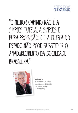 aSSOCIAÇÃO BRASILEIRA DE AGÊNCIAS DE PUBLICIDADE 109
“O melhor caminho não é a
simples tutela, a simples e
pura proibição. (…) a tutela do
Estado não pode substituir o
amadurecimento da sociedade
brasileira.”
Luiz Lara
Presidente da Abap
(Associação Brasileira
de Agências de
Publicidade)
Divulgação
 