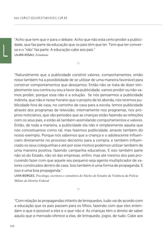 WWW.SOMOSTODOSRESPONSAVEIS.COM.BR
110
“Acho que tem que ir para o debate. Acho que não está certo proibir a publici-
dade, que faz parte da educação que os pais têm que ter. Tem que ter conver-
sa e o “não” faz parte. A educação cabe aos pais.”
 Lilian Assali, Estudante

e 
“Naturalmente que a publicidade constrói valores, comportamentos, então
nisso também há a possibilidade de se utilizar de uma maneira favorável para
construir comportamentos que desejamos. Então não se trata de dizer sim-
plesmente sou contra ou sou a favor da publicidade, vamos proibir ou não va-
mos proibir, porque essa não é a solução. Se nós pensarmos a publicidade
indireta, que não é nesse horário que o projeto de lei aborda, nós teremos pu-
blicidade fora de casa, no caminho de casa para a escola, temos publicidade
através dos programas de televisão, internamente nos programas, nos pró-
prios noticiários, que são períodos que as crianças estão fazendo as refeições
com os seus pais, e estão ali também assimilando comportamentos e valores.
Então, de toda a maneira, a publicidade ela não é simplesmente aquela que
nós conceituamos como tal, mas fazemos publicidade, através também do
nosso exemplo. Porque nós sabemos que a criança e o adolescente influen-
ciam diretamente no processo decisório para a compra, e também influen-
ciado os seus coleguinhas e até por esse motivo podemos utilizar também de
uma maneira positiva, fazendo campanha educativas. E isso também parte
não só do Estado, não só das empresas, enfim, mas até mesmo dos pais pro-
curando fazer com que aquele seu pequeno seja agente multiplicador de va-
lores construídos dentro de casa. Isso também é uma forma de propaganda. E
isso é uma boa propaganda.”
 Livia Borges, Psicóloga, escritora e consultora do Núcleo de Estudos da Violência da Polícia
Militar do Distrito Federal

e 
“Com relação às propagandas infantis de brinquedos, tudo vai de acordo com
a educação que os pais passam para os filhos, fazendo com que eles enten-
dam o que é possível a eles e o que não é. As crianças têm o direito de saber
aquilo que o mercado oferece a elas, de brinquedo, jogos, de tudo. Cabe aos
L
 