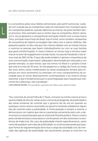 WWW.SOMOSTODOSRESPONSAVEIS.COM.BR
112
é a consciência pelos seus hábitos alimentares, pelo perfil nutricional, cuida-
do com a saúde que as companhias cada vez mais fazem isso. O próprio apoio
em campanhas públicas, quando aderimos as marcas, faz parte também des-
se processo. Dois exemplos que eu tenho aqui na companhia, dentre vários,
um é, nós já apoiamos a campanha de vacinação infantil com a nossa marca
Omo, principal marca hoje do Brasil, top of mind, como também campanhas
de consciência de higiene na lavagem das mãos com a marca LifeBuoy. São
pequenos gestos no dia a dia que nós criamos debate com as nossas marcas
e ouvimos as pessoas que fazem individualmente ou com as suas famílias
que geral transformações. A marca Unilever se tornou hoje a terceira maior
marca no setor de engajamento na rede social, no caso do Facebook e nós te-
mos mais de 300 mil fãs. O que não pode também é ignorar a importância de
uma comunicação responsável, adequada e direcionada por educação e um
grande exemplo, só para fechar, que nós temos no Brasil é o próprio Conar
que está aí a mais de 30 anos. Se nós pegarmos o código do Conar ao longo
dos anos sofreu várias modificações ou várias atualizações sempre para ex-
pressar um novo sentimento ou antecipar um novo comportamento da so-
ciedade para se tornar absolutamente contemporâneo e ao mesmo tempo
expressar o que é fundamental que é a autorregulação que é aquela que real-
mente faz a diferença, não a proibição.”
 Luiz Carlos Dutra, Vice-presidente corporativo da Unilever para América Latina

e 
“Sou colunista do jornal Folha de S. Paulo, inclusive na minha coluna já tive a
oportunidade de discutir várias vezes o tema da propaganda, da publicidade e
das várias tentativas de controle que o governo faz de vez em quando ou
quaisquer outros setores associados ao governo tentando estabelecer algum
tipo de controle sobre a publicidade. A minha posição é sempre a mesma, a
democracia é um regime que não se caracteriza unicamente pelo voto, a de-
mocracia se caracteriza pelo que se chama de filosofia política. Pesos e contra
pesos da democracia e esses pesos e contra pesos um dos essenciais é a exis-
tência da mídia livre. No caso da publicidade infantil especificamente, assim
como de qualquer outro tipo de publicidade, eu continuo pensando que qual-
quer forma de regulamentação deve ficar a cargo do sociedade civil, do mer-
cado, das agências de publicidade, dos anunciantes, porque aí você tem, na
L
 