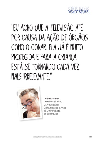aSSOCIAÇÃO BRASILEIRA DE AGÊNCIAS DE PUBLICIDADE 113
“Eu acho que a televisão até
por causa da ação de órgãos
como o Conar, ela já é muito
protegida e para a criança
está se tornando cada vez
mais irrelevante.”
Luli Radfahrer
Professor da ECA/
USP (Escola de
Comunicação e Artes
da Universidade
de São Paulo)
Divulgação
 