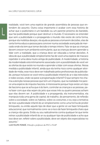 WWW.SOMOSTODOSRESPONSAVEIS.COM.BR
114
realidade, você tem uma espécie de grande assembleia de pessoas que en-
tendem do assunto. Outra coisa importante é acabar com essa história de
achar que o publicitário é um bandido ou um parente próximo do bandido,
que faz publicidade porque quer destruir o mundo. É necessário se entender
que sem a publicidade e a propaganda o mundo não existe de certa forma,
porque ela mobiliza desejos, ela ajuda as pessoas a tomarem decisões, elas de
certa forma educa a pessoa para conviver numa sociedade avançada de mer-
cado onde ela tem que tomar decisão o tempo inteiro. Fala-se que as crianças
devem crescer num ambiente estimulante, que as crianças devem aprender a
lidar com a realidade, que a criança deve ser educada a tomar decisões. A
ideia de que a publicidade simplesmente faz de você uma espécie de macaco
repetidor é uma ideia muito antiga de publicidade. A modernidade, a história
da modernidade está intimamente associada com a possibilidade de você ver
as ofertas do que existe no mundo e aprender a lidar com essas ofertas. Nessa
medida a publicidade infantil, ainda que ela tenha risco como qualquer ativi-
dade de mídia, esse risco deve ser trabalhado pelos profissionais de publicida-
de, porque inclusive se você retira a publicidade infantil do ar e das televisões
e redes sociais, onde vai parar a programação infantil? O que sempre me cha-
ma a atenção nessas pessoas que tem um impulso, que na realidade me pare-
ce uma espécie de impulso fascista, é interessante porque hoje existe um tipo
de fascismo que se acha que é do bem, controlar as crianças e as pessoas, pa-
ra fazer com que elas sejam do jeito que essas três ou quatro pessoas acham
que elas devem ser. A publicidade e a propaganda, ela instrumentaliza, ela
manipula toda uma gama de capital, de trabalho, de pensamento, de reflexão
sobre a sociedade, sobre os hábitos, sobre os costumes, e eu vejo a tentativa
de tirar a publicidade infantil do ar simplesmente como uma forma de proibir
brinquedo, ou então aquele tipo de dizer que a gente só vai fazer brinquedo
educacional, que normalmente corre-se o risco de fazer brinquedo chato que
a criança não gosta. Então eu sou radicalmente contra qualquer lei que tente
retirar a publicidade infantil do ar ou qualquer tipo de publicidade e acho que
isso deve ser, refletir sobre a publicidade, deve ser objeto dos especialistas no
assunto.”
 Luiz Felipe Pondé, Filosofo e professor da PUC e FAAP

e 
L
 