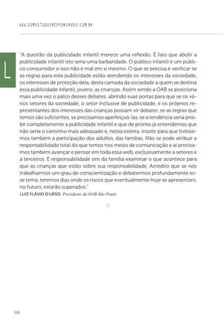 WWW.SOMOSTODOSRESPONSAVEIS.COM.BR
116
“A questão da publicidade infantil merece uma reflexão. É fato que abolir a
publicidade infantil isto seria uma barbaridade. O público infantil é um públi-
co consumidor e isso não é mal em si mesmo. O que se precisa é verificar se
as regras para esta publicidade estão atendendo os interesses da sociedade,
os interesses de proteção dela, desta camada da sociedade a quem se destina
essa publicidade infantil, jovens, as crianças. Assim sendo a OAB se posiciona
mais uma vez o palco desses debates, abrindo suas portas para que se os vá-
rios setores da sociedade, o setor inclusive de publicidade, e os próprios re-
presentantes dos interesses das crianças possam vir debater, se as regras que
temos são suficientes, se precisamos aperfeiçoá-las, se a tendência seria proi-
bir completamente a publicidade infantil e que de pronto já entendemos que
não seria o caminho mais adequado e, nessa esteira, insistir para que tivésse-
mos também a participação dos adultos, das famílias. Não se pode atribuir a
responsabilidade total do que temos nos meios de comunicação e aí precisa-
mos também avançar e pensar em toda essa web, exclusivamente a setores e
a terceiros. É responsabilidade sim da família examinar o que acontece para
que as crianças que estão sobre sua responsabilidade. Acredito que se nós
trabalharmos um grau de conscientização e debatermos profundamente es-
se tema, teremos dias onde os riscos que eventualmente hoje se apresentam,
no futuro, estarão superados.”
 Luiz Flávio D'Urso, Presidente da OAB-São Paulo

e 
L
 