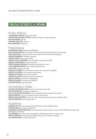 12
WWW.SOMOSTODOSRESPONSAVEIS.COM.BR
Poder Público
Alexandre Padilha  Ministro da Saúde
José Antônio Dias Toffoli  Ministro do Supremo Tribunal Federal
Milton Monti  (PR-SP)
Onofre Agostini  (PSD-SC)
Ruy Carneiro  (PSDB-PB)
Publicitários
Alexandre Gama  Presidente da Neogama
Dalton Pastore Jr.  Presidente do Fórum Permanente da Indústria da Comunicação
Enio Vergeiro  Presidente da APP  Associação dos Profissionais de Propaganda
Fabio Fernandes  Presidente da Nazca
Flávio Conti  Diretor geral da DPZ
Hiran Castelo Branco  Vice-presidente corporativo da ESPM
Jaques Lewkowicz  Sócio da Lew/Lara
José Henrique Borghi  Presidente da Bonghierh  Lowe
Luiz Fernando Musa  Diretor geral da Ogilvy Brasil
Luiz Lara  Presidente da Abap
Marcello Serpa  Sócio-presidente e diretor de criação da AlmapBBDO
Márcio Oliveira  Vice-presidente da Lew/Lara
Roberto Duailibi  Sócio-diretor da DPZ
Roberto Justus  Presidente da Young  Rubican
Sergio Amado  Presidente da Ogilvy Brasil
Sérgio Valente  Presidente da DM9DDB
Stalimir Vieira  Diretor da Abap
Jornalistas e mídia
Álvaro Leopoldo Filho  Diretor Comercial da Jovem Pan
Ana Helena Reis  Presidente da Multifocus
Lúcia Helena de Oliveira  Diretora de redação da revista Saúde, Editora Abril
Maggi Krause  Diretora de redação da revista Nova Escola
Márcia Vilela Neder  Diretora do núcleo de saúde, beleza e bem-estar da Editora Abril
Sílvia Poppovic  apresentadora de TV
Academia
Andrea Jotta  Pesquisadora da PUC-SP (Pontifícia Universidade Católica)
Eugênio Bucci  professor da ECA/USP
Fernanda Cintra de Paula  Pesquisadora de mídias, crianças e consumo pela ESPM (Escola Superior de
Propaganda e Marketing)
Gil Giardelli  Professor de pós-graduação da ESPM e especialista em redes sociais
Isabel Orofino  Pesquisadora da ESPM e autora do livro mídias e mediação
Luli Radfahrer  professor da ECA/USP
principais DEPOIMENTOS À CAMPANHA
 