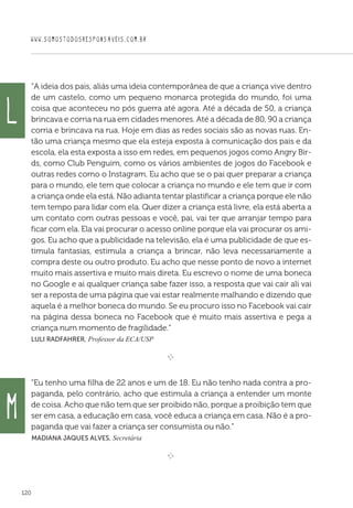 WWW.SOMOSTODOSRESPONSAVEIS.COM.BR
120
“A ideia dos pais, aliás uma ideia contemporânea de que a criança vive dentro
de um castelo, como um pequeno monarca protegida do mundo, foi uma
coisa que aconteceu no pós guerra até agora. Até a década de 50, a criança
brincava e corria na rua em cidades menores. Até a década de 80, 90 a criança
corria e brincava na rua. Hoje em dias as redes sociais são as novas ruas. En-
tão uma criança mesmo que ela esteja exposta à comunicação dos pais e da
escola, ela esta exposta a isso em redes, em pequenos jogos como Angry Bir-
ds, como Club Penguim, como os vários ambientes de jogos do Facebook e
outras redes como o Instagram. Eu acho que se o pai quer preparar a criança
para o mundo, ele tem que colocar a criança no mundo e ele tem que ir com
a criança onde ela está. Não adianta tentar plastificar a criança porque ele não
tem tempo para lidar com ela. Quer dizer a criança está livre, ela está aberta a
um contato com outras pessoas e você, pai, vai ter que arranjar tempo para
ficar com ela. Ela vai procurar o acesso online porque ela vai procurar os ami-
gos. Eu acho que a publicidade na televisão, ela é uma publicidade de que es-
timula fantasias, estimula a criança a brincar, não leva necessariamente a
compra deste ou outro produto. Eu acho que nesse ponto de novo a internet
muito mais assertiva e muito mais direta. Eu escrevo o nome de uma boneca
no Google e ai qualquer criança sabe fazer isso, a resposta que vai cair ali vai
ser a reposta de uma página que vai estar realmente malhando e dizendo que
aquela é a melhor boneca do mundo. Se eu procuro isso no Facebook vai cair
na página dessa boneca no Facebook que é muito mais assertiva e pega a
criança num momento de fragilidade.”
Luli Radfahrer, Professor da ECA/USP

e 
“Eu tenho uma filha de 22 anos e um de 18. Eu não tenho nada contra a pro-
paganda, pelo contrário, acho que estimula a criança a entender um monte
de coisa. Acho que não tem que ser proibido não, porque a proibição tem que
ser em casa, a educação em casa, você educa a criança em casa. Não é a pro-
paganda que vai fazer a criança ser consumista ou não.”
 Madiana Jaques Alves, Secretária
e 
L
M
 