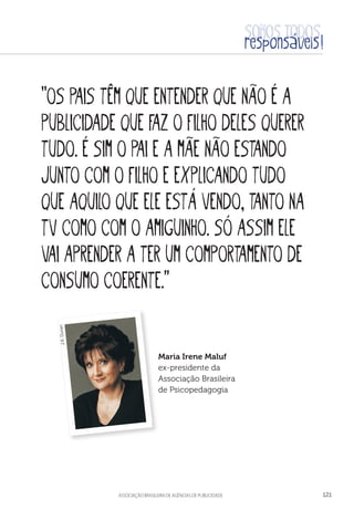 aSSOCIAÇÃO BRASILEIRA DE AGÊNCIAS DE PUBLICIDADE 121
“Os pais têm que entender que não é a
publicidade que faz o filho deles querer
tudo. É sim o pai e a mãe não estando
junto com o filho e explicando tudo
que aquilo que ele está vendo, tanto na
TV como com o amiguinho. Só assim ele
vai aprender a ter um comportamento de
consumo coerente.”
Maria Irene Maluf
ex-presidente da
Associação Brasileira
de Psicopedagogia
J.R.Duran
 
