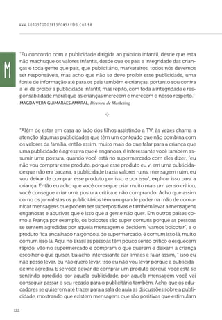 WWW.SOMOSTODOSRESPONSAVEIS.COM.BR
122
“Eu concordo com a publicidade dirigida ao público infantil, desde que esta
não machuque os valores infantis, desde que os pais e integridade das crian-
ças e toda gente que pais, que publicitário, marketeiros, todos nós devemos
ser responsáveis, mas acho que não se deve proibir esse publicidade, uma
fonte de informação até para os pais também e crianças, portanto sou contra
a lei de proibir a publicidade infantil, mas repito, com toda a integridade e res-
ponsabilidade moral que as crianças merecem e merecem o nosso respeito.”
 Magda Vera Guimarães Amaral, Diretora de Marketing
e 
“Além de estar em casa ao lado dos filhos assistindo a TV, às vezes chama a
atenção algumas publicidades que têm um conteúdo que não combina com
os valores da família, então assim, muito mais do que falar para a criança que
uma publicidade é agressiva que é enganosa, é interessante você também as-
sumir uma postura, quando você está no supermercado com eles dizer, “eu
não vou comprar esse produto, porque esse produto eu vi em uma publicida-
de que não era bacana, a publicidade trazia valores ruins, mensagem ruim, eu
vou deixar de comprar esse produto por isso e por isso”, explicar isso para a
criança. Então eu acho que você consegue criar muito mais um senso crítico,
você consegue criar uma postura crítica e não comprando. Acho que assim
como os jornalistas os publicitários têm um grande poder na mão de comu-
nicar mensagens que podem ser superpositivas e também levar a mensagens
enganosas e abusivas que é isso que a gente não quer. Em outros países co-
mo a França por exemplo, os boicotes são super comuns porque as pessoas
se sentem agredidas por aquela mensagem e decidem “vamos boicotar”, e o
produto fica encalhado na gôndola do supermercado, é comum isso lá, muito
comum isso lá. Aqui no Brasil as pessoas têm pouco senso critico e esquecem
rápido, vão no supermercado e compram o que querem e deixam a criança
escolher o que quiser. Eu acho interessante dar limites e falar assim, “ isso eu
não posso levar, eu não quero levar, isso eu não vou levar porque a publicida-
de me agrediu. E se você deixar de comprar um produto porque você está se
sentindo agredido por aquela publicidade, por aquela mensagem você vai
conseguir passar o seu recado para o publicitário também. Acho que os edu-
cadores se quiserem até trazer para a sala de aula as discussões sobre a publi-
cidade, mostrando que existem mensagens que são positivas que estimulam
M
 