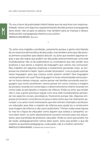 WWW.SOMOSTODOSRESPONSAVEIS.COM.BR
124
“Eu sou a favor da publicidade infantil desde que ela seja feita com responsa-
bilidade, talvez com algumas regulamentações devidas porque a propaganda
deve existir, não só para os adultos, mas também para as crianças e idosos.
Então proibir a propaganda infantil eu sou contra.”
 Marcelo Assumpção, Bancário

e 
“Eu acho uma tragédia a proibição, justamente porque a gente está falando
de um exercício democrático da discussão, mas também acho que não preci-
sa primeiro avacalhar para depois discutir, eu acho que existem algumas re-
gras e que são regras que podem ser discutidas anteriormente por uma rede
multidisciplinar não só de publicitários ou investidores que vão vender seus
produtos e que pense a respeito da linguagem que vamos nos comunicar.
Meu trabalho em algumas empresas é exatamente pensando nisso, as em-
presas me chamam e falam “quero vender tal produto”, e eu os ajudo a pensar
nessa linguagem, para que criança vocês querem vender? Que linguagem
vocês pensaram em usar? Essa linguagem é muito estereotipada vamos pen-
sar no futuro dessas crianças, vamos pensar nas famílias escutando essa lin-
guagem que vocês escolheram, vamos pensar em como criamos a imagem
do produto, levando em conta lógico o desenvolvimento infantil, levando em
conta todas as percepções a respeito da infância. Então eu acho que proibir
não é, mas a gente precisava regular com uma rede multidisciplinar pensan-
do nos aspectos sociais, psicológicos, financeiros porque não. Algumas em-
presas já tomaram consciência um pouco disso tanto que me chamaram pa-
ra fazer, e eu acho muito interessante que eles tenham chamado o professor,
um educador para falar a respeito da infância para ajudá-los a construírem
essa imagem da infância e não outro publicitário. Tinham todas essas figuras
lá, mas ter a figura do educador como alguém que avaliza a campanha, va-
mos dizer assim, eu acho absolutamente louvável inclusive para nós educa-
dores, para a profissão de professor, educador. Então eu acho que proibir me
dá medo, pedagogicamente vamos dizer assim, acho que proibir o que diz
respeito as questões pedagógicas, a educação, não é o melhor caminho”.
Marcelo Cunha Bueno, Colunista da revista Crescer
e 
M
 