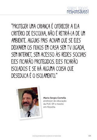 aSSOCIAÇÃO BRASILEIRA DE AGÊNCIAS DE PUBLICIDADE 125
“Proteger uma criança é oferecer a ela
critério de escolha, não é retirá-la de um
ambiente. Alguns pais acham que se eles
deixarem os filhos em casa sem TV ligada,
sem internet, sem acesso às redes sociais
eles ficarão protegidos. Eles ficarão
isolados e se há alguma coisa que
deseduca é o isolamento.”
Mario Sergio Cortella
professor de educação
da PUC-SP e mestre
em filosofia.
Divulgação
 