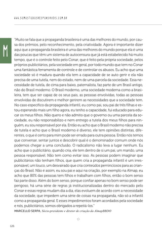 WWW.SOMOSTODOSRESPONSAVEIS.COM.BR
126
Muito se fala que a propaganda brasileira é uma das melhores do mundo, por cau-
sa dos prêmios, pelo reconhecimento, pela criatividade. Agora é importante dizer
aqui que a propaganda brasileira é uma das melhores do mundo porque ela é uma
das poucas que têm um sistema de autocensura que já está estabelecido há muito
tempo, que é o controle feito pelo Conar, que é feito pela própria sociedade, pelos
próprios publicitários, pela sociedade em geral, por todo mundo que tem no Conar
uma fantástica ferramenta de controle e de controlar os abusos. Eu acho que uma
sociedade só é madura quando ela tem a capacidade de se auto gerir e ela não
precisa de uma tutela, nem do estado, nem de uma parcela da sociedade. Essa ne-
cessidade de tutela, de cima para baixo, paternalista, faz parte de um Brasil antigo,
não do Brasil moderno. O Brasil moderno, uma sociedade moderna como a brasi-
leira, tem que ser capaz de os seus pais, as pessoas envolvidas, todas as pessoas
envolvidas de discutirem e melhor gerirem as necessidades que a sociedade tem.
No caso específico da propaganda infantil, eu como pai, sou pai de três filhas e es-
tou esperando mais um filho agora, eu tenho a capacidade, fui educado para edu-
car os meus filhos. Não quero e não admito que o governo ou uma parcela da so-
ciedade, eu não responsabilizo e nem entrego a tutela dos meus filhos para nin-
guém, eu sou responsável por ela. Então eu acho que o Brasil moderno não precisa
de tutela e acho que o Brasil moderno é diverso, ele tem opiniões distintas, dife-
rentes, o que é certo para mim pode ser errado para outra pessoa. Então nós temos
que conversar, sentar juntos e descobrir qual é o denominador comum onde nós
podemos chegar a uma conclusão. O radicalismo não leva a lugar nenhum. Eu
acho que o publicitário, quando cria, ele tem dentro de si um pai, um marido, uma
pessoa responsável. Não tem como evitar isso. As pessoas podem imaginar que
publicitários não tenham filhos, que quem cria a propaganda infantil é um irres-
ponsável, um louco, um desvairado que cria conteúdos perninciosos para as crian-
ças do Brasil. Não é assim, eu sou pai e aqui na criação, por exemplo na Almap, eu
acho que 80% das pessoas tem filhos e trabalham com filhos, então o bom senso
faz parte disso. Além do bom senso, porque confiar apenas no bom senso pode ser
perigoso, há uma série de regras já institucionalizadas dentro do mercado pelo
Conar e essas regras mudam dia a dia, elas evoluem de acordo com a necessidade
da sociedade, que impedem uma série de coisas na propaganda, não só a infantil
como a propaganda geral. E esses impedimentos foram acordados pela sociedade
e nós, publicitários, somos obrigados a repeitá-los.
Marcello Serpa, Sócio-presidente e diretor de criação da AlmapBBDO

e 
M
 