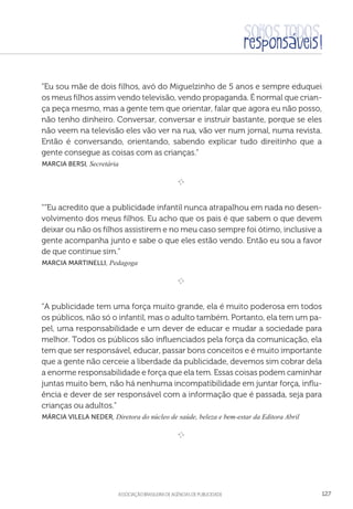 aSSOCIAÇÃO BRASILEIRA DE AGÊNCIAS DE PUBLICIDADE 127
“Eu sou mãe de dois filhos, avó do Miguelzinho de 5 anos e sempre eduquei
os meus filhos assim vendo televisão, vendo propaganda. É normal que crian-
ça peça mesmo, mas a gente tem que orientar, falar que agora eu não posso,
não tenho dinheiro. Conversar, conversar e instruir bastante, porque se eles
não veem na televisão eles vão ver na rua, vão ver num jornal, numa revista.
Então é conversando, orientando, sabendo explicar tudo direitinho que a
gente consegue as coisas com as crianças.”
 Marcia Bersi, Secretária
 
e 
““Eu acredito que a publicidade infantil nunca atrapalhou em nada no desen-
volvimento dos meus filhos. Eu acho que os pais é que sabem o que devem
deixar ou não os filhos assistirem e no meu caso sempre foi ótimo, inclusive a
gente acompanha junto e sabe o que eles estão vendo. Então eu sou a favor
de que continue sim.”
 Marcia Martinelli, Pedagoga

e 
“A publicidade tem uma força muito grande, ela é muito poderosa em todos
os públicos, não só o infantil, mas o adulto também. Portanto, ela tem um pa-
pel, uma responsabilidade e um dever de educar e mudar a sociedade para
melhor. Todos os públicos são influenciados pela força da comunicação, ela
tem que ser responsável, educar, passar bons conceitos e é muito importante
que a gente não cerceie a liberdade da publicidade, devemos sim cobrar dela
a enorme responsabilidade e força que ela tem. Essas coisas podem caminhar
juntas muito bem, não há nenhuma incompatibilidade em juntar força, influ-
ência e dever de ser responsável com a informação que é passada, seja para
crianças ou adultos.”
 Márcia Vilela Neder, Diretora do núcleo de saúde, beleza e bem-estar da Editora Abril
e 
 