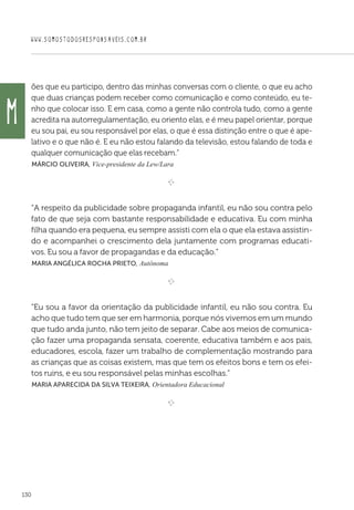 WWW.SOMOSTODOSRESPONSAVEIS.COM.BR
130
ões que eu participo, dentro das minhas conversas com o cliente, o que eu acho
que duas crianças podem receber como comunicação e como conteúdo, eu te-
nho que colocar isso. E em casa, como a gente não controla tudo, como a gente
acredita na autorregulamentação, eu oriento elas, e é meu papel orientar, porque
eu sou pai, eu sou responsável por elas, o que é essa distinção entre o que é ape-
lativo e o que não é. E eu não estou falando da televisão, estou falando de toda e
qualquer comunicação que elas recebam.”
 Márcio Oliveira, Vice-presidente da Lew/Lara

e 
“A respeito da publicidade sobre propaganda infantil, eu não sou contra pelo
fato de que seja com bastante responsabilidade e educativa. Eu com minha
filha quando era pequena, eu sempre assisti com ela o que ela estava assistin-
do e acompanhei o crescimento dela juntamente com programas educati-
vos. Eu sou a favor de propagandas e da educação.”
 Maria Angélica Rocha Prieto, Autônoma

e 
“Eu sou a favor da orientação da publicidade infantil, eu não sou contra. Eu
acho que tudo tem que ser em harmonia, porque nós vivemos em um mundo
que tudo anda junto, não tem jeito de separar. Cabe aos meios de comunica-
ção fazer uma propaganda sensata, coerente, educativa também e aos pais,
educadores, escola, fazer um trabalho de complementação mostrando para
as crianças que as coisas existem, mas que tem os efeitos bons e tem os efei-
tos ruins, e eu sou responsável pelas minhas escolhas.”
 Maria Aparecida da Silva Teixeira, Orientadora Educacional

e 
M
 