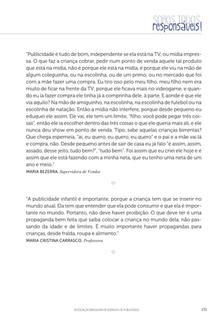aSSOCIAÇÃO BRASILEIRA DE AGÊNCIAS DE PUBLICIDADE 131
“Publicidade é tudo de bom, independente se ela está na TV, ou mídia impres-
sa. O que faz a criança cobrar, pedir num ponto de venda aquele tal produto
que está na mídia, não é porque ele está na mídia, é porque ele viu na mão de
algum coleguinha, ou na escolinha, ou de um primo, ou no mercado que foi
com a mãe fazer uma compra. Eu tiro isso pelo meu filho, meu filho nem era
muito de ficar na frente da TV, porque ele ficava mais no videogame, e quan-
do eu ia fazer compra ele tinha já a comprinha dele, à parte. E aonde é que ele
via aquilo? Na mão de amiguinho, na escolinha, na escolinha de futebol ou na
escolinha de natação. Então a mídia não interfere, porque desde pequeno eu
eduquei ele assim. Ele vai, ele tem um limite, “filho, você pode pegar três coi-
sas”, então ele ia escolher dentro das três coisas o que ele queria mais ali, e ele
nunca deu show em ponto de venda. Tipo, sabe aquelas crianças birrentas?
Que chega esperneia, “ai, eu quero, eu quero, eu quero” e o pai e a mãe vai lá
e compra, não. Desde pequeno antes de sair de casa eu já falo “é assim, assim,
assado, desse jeito, tudo bem?”, “tudo bem”. Foi assim que eu criei ele hoje e é
assim que ele está fazendo com a minha neta, que eu tenho uma neta de um
ano e meio.”
 Maria Bezerra, Supervidora de Vendas

e 
“A publicidade infantil é importante, porque a criança tem que se inserir no
mundo atual. Ela tem que entender que ela pode consumir e que ela é impor-
tante no mundo. Portanto, não deve haver proibição. O que deve ter é uma
propaganda bem feita que saiba colocar a criança no mundo dela, não pas-
sando da idade e de limites. É muito importante haver propagandas para
crianças, desde fralda, roupa e alimento.”
 Maria Cristina Carrasco, Professora

e 
 