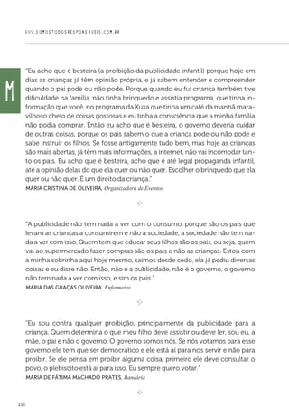 WWW.SOMOSTODOSRESPONSAVEIS.COM.BR
132
“Eu acho que é besteira (a proibição da publicidade infantil) porque hoje em
dias as crianças já têm opinião própria, e já sabem entender e compreender
quando o pai pode ou não pode. Porque quando eu fui criança também tive
dificuldade na família, não tinha brinquedo e assistia programa, que tinha in-
formação que você, no programa da Xuxa que tinha um café da manhã mara-
vilhoso cheio de coisas gostosas e eu tinha a consciência que a minha família
não podia comprar. Então eu acho que é besteira, o governo deveria cuidar
de outras coisas, porque os pais sabem o que a criança pode ou não pode e
sabe instruir os filhos. Se fosse antigamente tudo bem, mas hoje as crianças
são mais abertas, já têm mais informações, a internet, não vai incomodar tan-
to os pais. Eu acho que é besteira, acho que é até legal propaganda infantil,
até a opinião delas do que ela quer ou não quer. Escolher o brinquedo que ela
quer ou não quer. É um direito da criança.”
 Maria Cristina de Oliveira, Organizadora de Eventos

e 
“A publicidade não tem nada a ver com o consumo, porque são os pais que
levam as crianças a consumirem e não a sociedade, a sociedade não tem na-
da a ver com isso. Quem tem que educar seus filhos são os pais, ou seja, quem
vai ao supermercado fazer compras são os pais e não as crianças. Estou com
a minha sobrinha aqui hoje mesmo, saímos desde cedo, ela já pediu diversas
coisas e eu disse não. Então, não é a publicidade, não é o governo, o governo
não tem nada a ver com isso, e sim os pais.”
 Maria das Graças Oliveira, Enfermeira

e 
“Eu sou contra qualquer proibição, principalmente da publicidade para a
criança. Quem determina o que meu filho deve assistir ou deve ler, sou eu, a
mãe, o pai e não o governo. O governo somos nós. Se nós votamos para esse
governo ele tem que ser democrático e ele está aí para nos servir e não para
proibir. Se ele pensa em proibir alguma coisa, primeiro ele deve consultar o
povo, o plebiscito está aí para isso. Eu sempre quero votar.”
 Maria de Fátima Machado Prates, Bancária

e 
M
 