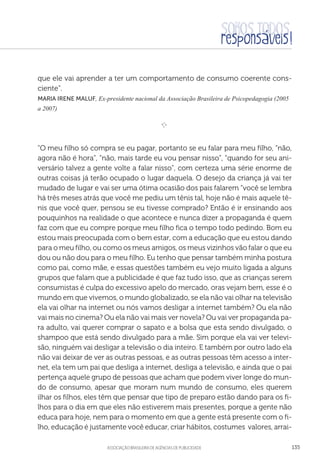 aSSOCIAÇÃO BRASILEIRA DE AGÊNCIAS DE PUBLICIDADE 135
que ele vai aprender a ter um comportamento de consumo coerente cons-
ciente”.
Maria Irene Maluf, Ex-presidente nacional da Associação Brasileira de Psicopedagogia (2005
a 2007)

e 
“O meu filho só compra se eu pagar, portanto se eu falar para meu filho, “não,
agora não é hora”, “não, mais tarde eu vou pensar nisso”, “quando for seu ani-
versário talvez a gente volte a falar nisso”, com certeza uma série enorme de
outras coisas já terão ocupado o lugar daquela. O desejo da criança já vai ter
mudado de lugar e vai ser uma ótima ocasião dos pais falarem “você se lembra
há três meses atrás que você me pediu um tênis tal, hoje não é mais aquele tê-
nis que você quer, pensou se eu tivesse comprado? Então é ir ensinando aos
pouquinhos na realidade o que acontece e nunca dizer a propaganda é quem
faz com que eu compre porque meu filho fica o tempo todo pedindo. Bom eu
estou mais preocupada com o bem estar, com a educação que eu estou dando
para o meu filho, ou como os meus amigos, os meus vizinhos vão falar o que eu
dou ou não dou para o meu filho. Eu tenho que pensar também minha postura
como pai, como mãe, e essas questões também eu vejo muito ligada a alguns
grupos que falam que a publicidade é que faz tudo isso, que as crianças serem
consumistas é culpa do excessivo apelo do mercado, oras vejam bem, esse é o
mundo em que vivemos, o mundo globalizado, se ela não vai olhar na televisão
ela vai olhar na internet ou nós vamos desligar a internet também? Ou ela não
vai mais no cinema? Ou ela não vai mais ver novela? Ou vai ver propaganda pa-
ra adulto, vai querer comprar o sapato e a bolsa que esta sendo divulgado, o
shampoo que está sendo divulgado para a mãe. Sim porque ela vai ver televi-
são, ninguém vai desligar a televisão o dia inteiro. E também por outro lado ela
não vai deixar de ver as outras pessoas, e as outras pessoas têm acesso a inter-
net, ela tem um pai que desliga a internet, desliga a televisão, e ainda que o pai
pertença aquele grupo de pessoas que acham que podem viver longe do mun-
do de consumo, apesar que moram num mundo de consumo, eles querem
ilhar os filhos, eles têm que pensar que tipo de preparo estão dando para os fi-
lhos para o dia em que eles não estiverem mais presentes, porque a gente não
educa para hoje, nem para o momento em que a gente está presente com o fi-
lho, educação é justamente você educar, criar hábitos, costumes valores, arrai-
 
