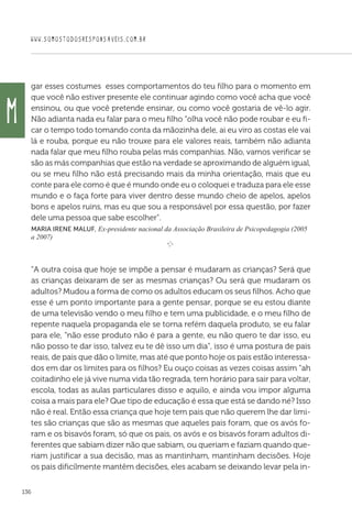 WWW.SOMOSTODOSRESPONSAVEIS.COM.BR
136
gar esses costumes esses comportamentos do teu filho para o momento em
que você não estiver presente ele continuar agindo como você acha que você
ensinou, ou que você pretende ensinar, ou como você gostaria de vê-lo agir.
Não adianta nada eu falar para o meu filho “olha você não pode roubar e eu fi-
car o tempo todo tomando conta da mãozinha dele, ai eu viro as costas ele vai
lá e rouba, porque eu não trouxe para ele valores reais, também não adianta
nada falar que meu filho rouba pelas más companhias. Não, vamos verificar se
são as más companhias que estão na verdade se aproximando de alguém igual,
ou se meu filho não está precisando mais da minha orientação, mais que eu
conte para ele como é que é mundo onde eu o coloquei e traduza para ele esse
mundo e o faça forte para viver dentro desse mundo cheio de apelos, apelos
bons e apelos ruins, mas eu que sou a responsável por essa questão, por fazer
dele uma pessoa que sabe escolher”.
Maria Irene Maluf, Ex-presidente nacional da Associação Brasileira de Psicopedagogia (2005
a 2007)
e 
“A outra coisa que hoje se impõe a pensar é mudaram as crianças? Será que
as crianças deixaram de ser as mesmas crianças? Ou será que mudaram os
adultos? Mudou a forma de como os adultos educam os seus filhos. Acho que
esse é um ponto importante para a gente pensar, porque se eu estou diante
de uma televisão vendo o meu filho e tem uma publicidade, e o meu filho de
repente naquela propaganda ele se torna refém daquela produto, se eu falar
para ele, “não esse produto não é para a gente, eu não quero te dar isso, eu
não posso te dar isso, talvez eu te dê isso um dia”, isso é uma postura de pais
reais, de pais que dão o limite, mas até que ponto hoje os pais estão interessa-
dos em dar os limites para os filhos? Eu ouço coisas as vezes coisas assim “ah
coitadinho ele já vive numa vida tão regrada, tem horário para sair para voltar,
escola, todas as aulas particulares disso e aquilo, e ainda vou impor alguma
coisa a mais para ele? Que tipo de educação é essa que está se dando né? Isso
não é real. Então essa criança que hoje tem pais que não querem lhe dar limi-
tes são crianças que são as mesmas que aqueles pais foram, que os avós fo-
ram e os bisavós foram, só que os pais, os avós e os bisavós foram adultos di-
ferentes que sabiam dizer não que sabiam, ou queriam e faziam quando que-
riam justificar a sua decisão, mas as mantinham, mantinham decisões. Hoje
os pais dificilmente mantêm decisões, eles acabam se deixando levar pela in-
M
 