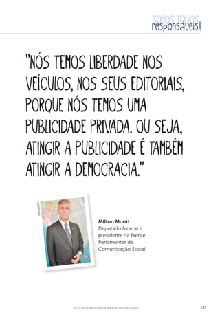 aSSOCIAÇÃO BRASILEIRA DE AGÊNCIAS DE PUBLICIDADE 137
“Nós temos liberdade nos
veículos, nos seus editoriais,
porque nós temos uma
publicidade privada. Ou seja,
atingir a publicidade é também
atingir a democracia.”
Milton Monti
Deputado federal e
presidente da Frente
Parlamentar de
Comunicação Social
Divulgação
 