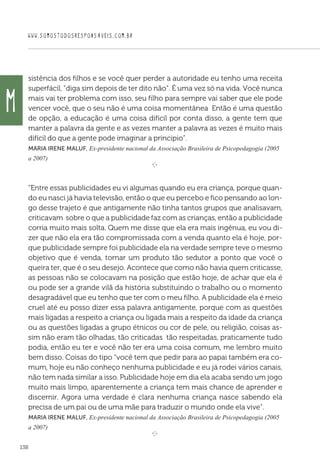 WWW.SOMOSTODOSRESPONSAVEIS.COM.BR
138
sistência dos filhos e se você quer perder a autoridade eu tenho uma receita
superfácil, “diga sim depois de ter dito não”. É uma vez só na vida. Você nunca
mais vai ter problema com isso, seu filho para sempre vai saber que ele pode
vencer você, que o seu não é uma coisa momentânea Então é uma questão
de opção, a educação é uma coisa difícil por conta disso, a gente tem que
manter a palavra da gente e as vezes manter a palavra as vezes é muito mais
difícil do que a gente pode imaginar a principio”.
Maria Irene Maluf, Ex-presidente nacional da Associação Brasileira de Psicopedagogia (2005
a 2007)
e 
“Entre essas publicidades eu vi algumas quando eu era criança, porque quan-
do eu nasci já havia televisão, então o que eu percebo e fico pensando ao lon-
go desse trajeto é que antigamente não tinha tantos grupos que analisavam,
criticavam sobre o que a publicidade faz com as crianças, então a publicidade
corria muito mais solta. Quem me disse que ela era mais ingênua, eu vou di-
zer que não ela era tão compromissada com a venda quanto ela é hoje, por-
que publicidade sempre foi publicidade ela na verdade sempre teve o mesmo
objetivo que é venda, tornar um produto tão sedutor a ponto que você o
queira ter, que é o seu desejo. Acontece que como não havia quem criticasse,
as pessoas não se colocavam na posição que estão hoje, de achar que ela é
ou pode ser a grande vilã da história substituindo o trabalho ou o momento
desagradável que eu tenho que ter com o meu filho. A publicidade ela é meio
cruel até eu posso dizer essa palavra antigamente, porque com as questões
mais ligadas a respeito a criança ou ligada mais a respeito da idade da criança
ou as questões ligadas a grupo étnicos ou cor de pele, ou religião, coisas as-
sim não eram tão olhadas, tão criticadas tão respeitadas, praticamente tudo
podia, então eu ter e você não ter era uma coisa comum, me lembro muito
bem disso. Coisas do tipo “você tem que pedir para ao papai também era co-
mum, hoje eu não conheço nenhuma publicidade e eu já rodei vários canais,
não tem nada similar a isso. Publicidade hoje em dia ela acaba sendo um jogo
muito mais limpo, aparentemente a criança tem mais chance de aprender e
discernir. Agora uma verdade é clara nenhuma criança nasce sabendo ela
precisa de um pai ou de uma mãe para traduzir o mundo onde ela vive”.
Maria Irene Maluf, Ex-presidente nacional da Associação Brasileira de Psicopedagogia (2005
a 2007)
e 
M
 