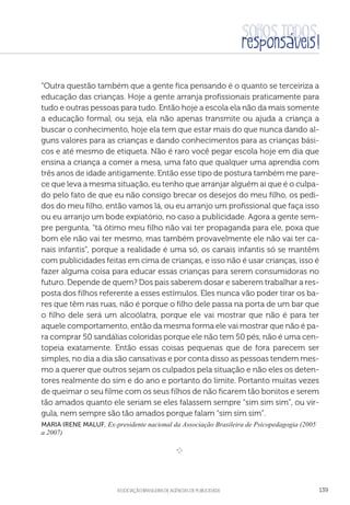 aSSOCIAÇÃO BRASILEIRA DE AGÊNCIAS DE PUBLICIDADE 139
“Outra questão também que a gente fica pensando é o quanto se terceiriza a
educação das crianças. Hoje a gente arranja profissionais praticamente para
tudo e outras pessoas para tudo. Então hoje a escola ela não da mais somente
a educação formal, ou seja, ela não apenas transmite ou ajuda a criança a
buscar o conhecimento, hoje ela tem que estar mais do que nunca dando al-
guns valores para as crianças e dando conhecimentos para as crianças bási-
cos e até mesmo de etiqueta. Não é raro você pegar escola hoje em dia que
ensina a criança a comer a mesa, uma fato que qualquer uma aprendia com
três anos de idade antigamente. Então esse tipo de postura também me pare-
ce que leva a mesma situação, eu tenho que arranjar alguém ai que é o culpa-
do pelo fato de que eu não consigo brecar os desejos do meu filho, os pedi-
dos do meu filho, então vamos lá, ou eu arranjo um profissional que faça isso
ou eu arranjo um bode expiatório, no caso a publicidade. Agora a gente sem-
pre pergunta, “tá ótimo meu filho não vai ter propaganda para ele, poxa que
bom ele não vai ter mesmo, mas também provavelmente ele não vai ter ca-
nais infantis”, porque a realidade é uma só, os canais infantis só se mantêm
com publicidades feitas em cima de crianças, e isso não é usar crianças, isso é
fazer alguma coisa para educar essas crianças para serem consumidoras no
futuro. Depende de quem? Dos pais saberem dosar e saberem trabalhar a res-
posta dos filhos referente a esses estímulos. Eles nunca vão poder tirar os ba-
res que têm nas ruas, não é porque o filho dele passa na porta de um bar que
o filho dele será um alcoólatra, porque ele vai mostrar que não é para ter
aquele comportamento, então da mesma forma ele vai mostrar que não é pa-
ra comprar 50 sandálias coloridas porque ele não tem 50 pés, não é uma cen-
topeia exatamente. Então essas coisas pequenas que de fora parecem ser
simples, no dia a dia são cansativas e por conta disso as pessoas tendem mes-
mo a querer que outros sejam os culpados pela situação e não eles os deten-
tores realmente do sim e do ano e portanto do limite. Portanto muitas vezes
de queimar o seu filme com os seus filhos de não ficarem tão bonitos e serem
tão amados quanto ele seriam se eles falassem sempre “sim sim sim”, ou vir-
gula, nem sempre são tão amados porque falam “sim sim sim”.
Maria Irene Maluf, Ex-presidente nacional da Associação Brasileira de Psicopedagogia (2005
a 2007)

e 
 