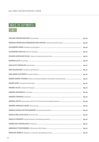 14
WWW.SOMOSTODOSRESPONSAVEIS.COM.BR
A  
Adelina Pereira Macedo, Aposentada  ..................................................................................................................................  Pág. 28
Adriana Aparecida Fernandes dos Santos, Assistente Administrativa .........................................................  Pág. 28
Alexandre Gama, Presidente da Neogama  ...............................................................................................................................  Pág. 28
Alexandre Padilha, Ministro da Saúde  .....................................................................................................................................  Pág. 30
Álvaro Leopoldo Filho, Diretor Comercial da Jovem Pan ..........................................................................................  Pág. 30
Amanda Leite, Securitária ....................................................................................................................................................................  Pág. 30
Ana Alice Carvalho, Aposentada ...............................................................................................................................................  Pág. 31
Ana Helena Reis, Presidente da Multifocus .................................................................................................................................  Pág. 31
Ana Maria Custodio, Servidora Pública ....................................................................................................................................  Pág. 34
André Ramos Tavares, Diretor do Instituto Brasileiro de Estudos Constitucionais .................................................  Pág. 34
André Santi, Analista de Informática  .............................................................................................................................................  Pág. 35
Andrea Alves, Auxiliar de Produção ...............................................................................................................................................  Pág. 36
Andrea Antonacci, Jornalista ......................................................................................................................................................  Pág. 36
Andréa Espinoza, Estudante ...........................................................................................................................................................  Pág. 36
Andrea Jotta, Pesquisadora da PUC-SP (Pontifícia Universidade Católica)....................................................................  Pág. 38
Andréa Marques Vieira, Dona de casa ....................................................................................................................................  Pág. 36
Andria Gonçalves Dias Barros, Auxiliar Administrativa .............................................................................................  Pág. 39
Angela Mello da Silva, Dona de Casa .....................................................................................................................................  Pág. 39
Ângelo Franzão, Superintendente de Marketing da AACD ................................................................................................  Pág. 40
Aparecida Teixeira Dias, Professora .........................................................................................................................................  Pág. 42
Armando Strozemberg, CEO da Euro RSCG Brasil ............................................................................................................  Pág. 43
Arnaldo Rabelo, Blogueiro e Consultor de Marketing Infantil ..........................................................................................  Pág. 44
índice DE DEPOIMENTOS
 