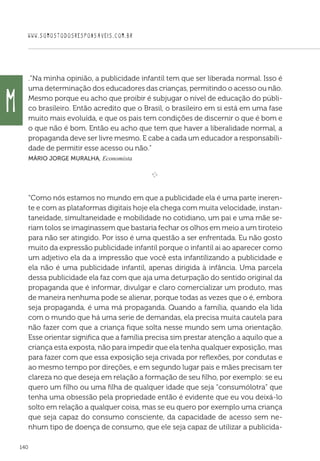WWW.SOMOSTODOSRESPONSAVEIS.COM.BR
140
.“Na minha opinião, a publicidade infantil tem que ser liberada normal. Isso é
uma determinação dos educadores das crianças, permitindo o acesso ou não.
Mesmo porque eu acho que proibir é subjugar o nível de educação do públi-
co brasileiro. Então acredito que o Brasil, o brasileiro em si está em uma fase
muito mais evoluída, e que os pais tem condições de discernir o que é bom e
o que não é bom. Então eu acho que tem que haver a liberalidade normal, a
propaganda deve ser livre mesmo. E cabe a cada um educador a responsabili-
dade de permitir esse acesso ou não.”
Mário Jorge Muralha, Economista

e 
“Como nós estamos no mundo em que a publicidade ela é uma parte ineren-
te e com as plataformas digitais hoje ela chega com muita velocidade, instan-
taneidade, simultaneidade e mobilidade no cotidiano, um pai e uma mãe se-
riam tolos se imaginassem que bastaria fechar os olhos em meio a um tiroteio
para não ser atingido. Por isso é uma questão a ser enfrentada. Eu não gosto
muito da expressão publicidade infantil porque o infantil ai ao aparecer como
um adjetivo ela da a impressão que você esta infantilizando a publicidade e
ela não é uma publicidade infantil, apenas dirigida à infância. Uma parcela
dessa publicidade ela faz com que aja uma deturpação do sentido original da
propaganda que é informar, divulgar e claro comercializar um produto, mas
de maneira nenhuma pode se alienar, porque todas as vezes que o é, embora
seja propaganda, é uma má propaganda. Quando a família, quando ela lida
com o mundo que há uma serie de demandas, ela precisa muita cautela para
não fazer com que a criança fique solta nesse mundo sem uma orientação.
Esse orientar significa que a família precisa sim prestar atenção a aquilo que a
criança esta exposta, não para impedir que ela tenha qualquer exposição, mas
para fazer com que essa exposição seja crivada por reflexões, por condutas e
ao mesmo tempo por direções, e em segundo lugar pais e mães precisam ter
clareza no que deseja em relação a formação de seu filho, por exemplo: se eu
quero um filho ou uma filha de qualquer idade que seja “consumólotra” que
tenha uma obsessão pela propriedade então é evidente que eu vou deixá-lo
solto em relação a qualquer coisa, mas se eu quero por exemplo uma criança
que seja capaz do consumo consciente, da capacidade de acesso sem ne-
nhum tipo de doença de consumo, que ele seja capaz de utilizar a publicida-
M
 