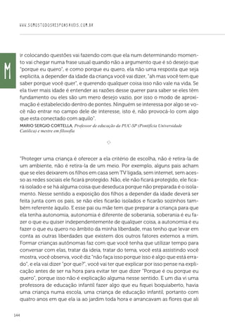 WWW.SOMOSTODOSRESPONSAVEIS.COM.BR
144
ir colocando questões vai fazendo com que ela num determinando momen-
to vai chegar numa frase usual quando não a argumento que é só desejo que
“porque eu quero”, e como porque eu quero, ela não uma resposta que seja
explicita, a depender da idade da criança você vai dizer, “ah mas você tem que
saber porque você quer”, e querendo qualquer coisa isso não vale na vida. Se
ela tiver mais idade é entender as razões desse querer para saber se eles têm
fundamento ou eles são um mero desejo vazio, por isso o modo de aproxi-
mação é estabelecido dentro de pontes. Ninguém se interessa por algo se vo-
cê não entrar no campo dele de interesse, isto é, não provocá-lo com algo
que esta conectado com aquilo”.
Mario Sergio Cortella, Professor de educação da PUC-SP (Pontifícia Universidade
Católica) e mestre em filosofia
e 
“Proteger uma criança é oferecer a ela critério de escolha, não é retira-la de
um ambiente, não é retira-la de um meio. Por exemplo, alguns pais acham
que se eles deixarem os filhos em casa sem TV ligada, sem internet, sem aces-
so as redes sociais ele ficará protegido. Não, ele não ficará protegido, ele fica-
rá isolado e se há alguma coisa que deseduca porque não preparada é o isola-
mento. Nesse sentido a exposição dos filhos a depender da idade deverá ser
feita junta com os pais, se não eles ficarão isolados e ficarão sozinhos tam-
bém referente àquilo. E esse pai ou mãe tem que preparar a criança para que
ela tenha autonomia, autonomia é diferente de soberania, soberania é eu fa-
zer o que eu quiser independentemente de qualquer coisa, a autonomia é eu
fazer o que eu quero no âmbito da minha liberdade, mas tenho que levar em
conta as outras liberdades que existem dos outros fatores externos a mim.
Formar crianças autônomas faz com que você tenha que utilizar tempo para
conversar com elas, tratar da ideia, tratar do tema, você está assistindo você
mostra, você observa, você diz “não faça isso porque isso é algo que está erra-
do”, e ela vai dizer “por que?”, você vai ter que explicar por isso pense na expli-
cação antes de ser na hora para evitar ter que dizer “Porque é ou porque eu
quero”, porque isso não é explicação alguma nesse sentido. E um dia vi uma
professora de educação infantil fazer algo que eu fiquei boquiaberto, havia
uma criança numa escola, uma criança de educação infantil, portanto com
quatro anos em que ela ia ao jardim toda hora e arrancavam as flores que ali
M
 