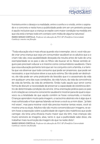 aSSOCIAÇÃO BRASILEIRA DE AGÊNCIAS DE PUBLICIDADE 147
fronteira entre o desejo e a realidade, entre o sonho e o vivido, entre o aspira-
do e o concreto e nesta hora a publicidade pode sim ser um pretexto porque
é aquilo inclusive que a criança se expõe com maior condição na medida em
que ela está o tempo todo em contato com mídia de alguma natureza”.
Mario Sergio Cortella, Professor de educação da PUC-SP (Pontifícia Universidade
Católica) e mestre em filosofia
e 
“Toda educação ela é mais eficaz quando ela é exemplar, isto é, você não po-
de criar uma criança que seja um consumidor saudável se os adultos que a o
criam não são, essa saudabilidade desejada ela resulta antes de tudo de uma
exemplaridade se os pais o são os filhos vão buscar sê-lo. Nesse sentido al-
guns pais precisam educar a si mesmo como consumidores saudáveis. Claro
que essa educação portanto terá que ser no conjunto com a família, é a famí-
lia que vai observar que todo consumo que pode ser prazeroso, que pode ser
necessário, e que inclusive eleve a sua auto estima. Ele não pode ser destruti-
vo, ele não pode ser uma praticante do biocídio que é o assassinato da vida
em qualquer uma das suas condições, da vida futura, da vida da convivência
da vida da família, da vida do ambiente. Então tudo aquilo que servir como
forma de discutir a necessidade de preservar a capacidade de existência den-
tro de determinada condição ela servirá. Uma orientação prática para os pais
é em relação ao consumo consciente saudável é mostrar para ele qual o equi-
voco ou a letalidade de que aquilo contêm se fosse consumido, e mostrar.
Crianças aprendem muito pela imagem, o raciocínio abstrato ele é algo que é
mais sofisticado e ficar apenas falando vai levar a você ou a mim dizer, “já falei
mil vezes”, mas para mostrar você não precisa mostrar tantas vezes, você só
mostra uma ou duas. Adultos não são muito convencidos por imagens, se as-
sim fosse a exposição sobre a publicidade de cigarro dos malefícios que pode
carregar, ela teria uma eficácia muito maior que ela têm, mas crianças são
muito sensíveis às imagens, alias, tanto é, que a publicidade sabe disso, ela
trabalhar mais na emoção da imagem do que na razão disto”.
Mario Sergio Cortella, Professor de educação da PUC-SP (Pontifícia Universidade
Católica) e mestre em filosofia
e 
 