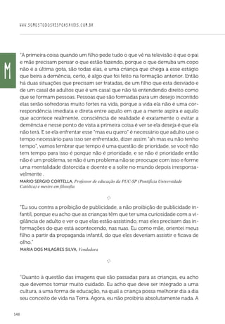WWW.SOMOSTODOSRESPONSAVEIS.COM.BR
148
“A primeira coisa quando um filho pede tudo o que vê na televisão é que o pai
e mãe precisam pensar o que estão fazendo, porque o que derruba um copo
não é a última gota, são todas elas, e uma criança que chega a esse estágio
que beira a demência, certo, é algo que foi feito na formação anterior. Então
há duas situações que precisam ser tratadas, de um filho que esta desviado e
de um casal de adultos que é um casal que não tá entendendo direito como
que se formam pessoas. Pessoas que são formadas para um desejo incontido
elas serão sofredoras muito fortes na vida, porque a vida ela não é uma cor-
respondência imediata e direta entre aquilo em que a mente aspira e aquilo
que acontece realmente, consciência de realidade é exatamente o evitar a
demência e nesse ponto de vista a primeira coisa é ver se ela deseja é que ela
não terá. E se ela enfrentar esse “mas eu quero” é necessário que adulto use o
tempo necessário para isso ser enfrentado, dizer assim “ah mas eu não tenho
tempo”, vamos lembrar que tempo é uma questão de prioridade, se você não
tem tempo para isso é porque não é prioridade, e se não é prioridade então
não é um problema, se não é um problema não se preocupe com isso e forme
uma mentalidade distorcida e doente e a solte no mundo depois irresponsa-
velmente .
Mario Sergio Cortella, Professor de educação da PUC-SP (Pontifícia Universidade
Católica) e mestre em filosofia
e 
“Eu sou contra a proibição de publicidade, a não proibição de publicidade in-
fantil, porque eu acho que as crianças têm que ter uma curiosidade com a vi-
gilância de adulto e ver o que elas estão assistindo, mas eles precisam das in-
formações do que está acontecendo, nas ruas. Eu como mãe, orientei meus
filho a partir da propaganda infantil, do que eles deveriam assistir e ficava de
olho.”
 Maria dos Milagres Silva, Vendedora

e 
“Quanto à questão das imagens que são passadas para as crianças, eu acho
que devemos tomar muito cuidado. Eu acho que deve ser integrado a uma
cultura, a uma forma de educação, na qual a criança possa melhorar dia a dia
seu conceito de vida na Terra. Agora, eu não proibiria absolutamente nada. A
M
 