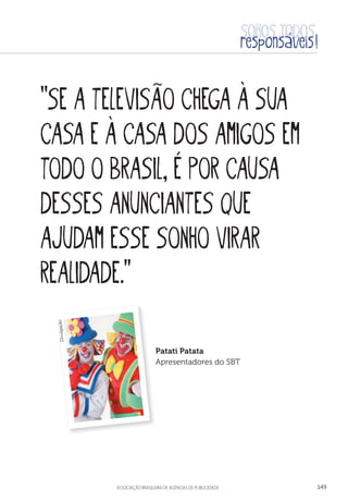 aSSOCIAÇÃO BRASILEIRA DE AGÊNCIAS DE PUBLICIDADE 149
“Se a televisão chega à sua
casa e à casa dos amigos em
todo o Brasil, é por causa
desses anunciantes que
ajudam esse sonho virar
realidade.”
Patati Patata
Apresentadores do SBT
Divulgação
 