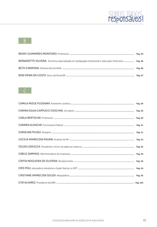 15aSSOCIAÇÃO BRASILEIRA DE AGÊNCIAS DE PUBLICIDADE
b  
Beany Guimarães Monteiro, Professora ..............................................................................................................................  Pág. 44
Bernadette Vilhena, Escritora especializada em pedagogia empresarial e educação financeira .....................  Pág. 46
Beth Carmona, Diretora da ComKids ...........................................................................................................................................  Pág. 46
Bob Vieira da Costa, Sócio da Nova/SB ....................................................................................................................................  Pág. 47
c  
Camila Mizue Fujisawa, Assistente Jurídica ...........................................................................................................................  Pág. 50
Carina Eguia Cappucci Ceschini, Jornalista ...................................................................................................................  Pág. 50
Carla Bertolini, Professora .............................................................................................................................................................  Pág. 50
Carmen Alencar, Funcionária Federal ........................................................................................................................................  Pág. 51
Carolina Pilogi, Designer ................................................................................................................................................................  Pág. 51
Cecília Aparecida Pavani, Analista de RH .............................................................................................................................  Pág. 51
Celso Loducca, Presidente e Sócio da agência Loducca .....................................................................................................  Pág. 52
Cibele Sampaio, Administradora de empresas ...........................................................................................................................  Pág. 54
Cíntia Nogueira de Oliveira, Recepcionista .....................................................................................................................  Pág. 54
Cris Poli, educadora interpreta a Super Nanny no SBT .............................................................................................................  Pág. 54
Cristiane Aparecida Souza, Maquiadora .............................................................................................................................  Pág. 55
Cyd Alvarez, Presidente da NBS .......................................................................................................................................................  Pág. 123
 