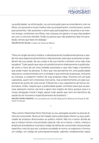 aSSOCIAÇÃO BRASILEIRA DE AGÊNCIAS DE PUBLICIDADE 151
na publicidade, na informação, na comunicação para se entenderem com os
filhos, aí é possível e muito melhor eles acompanharem, monitorarem, serem
pais presentes, não ausentes e serem pais participantes e atuantes e ao mes-
mo tempo, confiantes nos filhos, nas crianças em geral e no que elas podem
ser com o convívio familiar. Então eu penso que não podemos falar em proi-
bição, temos que falar em diálogo.”
 Maurício de Sousa, Criador da Turma da Mônica

e 
“Para um órgão da ética médica, é absolutamente fundamental pensar a saú-
de nos seus aspectos preventivos e educacionais, para que as pessoas se apo-
derem da sua saúde, do seu corpo e da sua mente e tenham uma vida mais
saudável. Tudo aquilo que seja um proibicionismo relativamente à publicida-
de corre o risco de ser uma medida autoritária e que não traga o benefício
que pode trazer às pessoas. É claro que nós pensamos em uma publicidade
educativa, comprometida com a verdade e que estimule as pessoas, inclusive
as crianças, a cuidarem melhor de suas próprias vidas. Vivemos em um país
capitalista, quem tem interesses mercantis, mas evidentemente um país sus-
tentável do ponto de vista social. O Brasil faz o seu capitalismo de forma res-
ponsável, então, naquilo que a publicidade puder contribuir para que as pes-
soas adoeçam menos, ela terá o apoio dos órgãos de ética, porque essa é a
nossa obrigação moral e legal, apoiar tudo aquilo que vem em benefício da
saúde do ser humano e especificamente do brasileiro.”
 Mauro Gomes Aranha, Vice-presidente do Conselho Regional de Medicina do Estado de São
Paulo (Cremesp)

e 
“Meu nomé é Maximilian Fierro Paschoal, eu sou advogado atuante na área de di-
reito do consumidor. Muito se tem falado sobre publicidade infantil, ou seja, publi-
cidade de produtos direcionados ao público infantil. Não há a menor dúvida de
que a criança merece uma proteção especial, não só a criança, o idoso, criança a
própria lei já estabelece no próprio código de defesa do consumidor essa proteção
específica, mais do que isso, a própria sociedade se reuniu, se organizou e formou
um código, um código de autorregulamentação, sabendo, estabelecendo regras
 