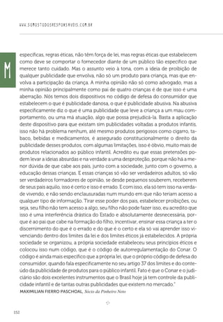 WWW.SOMOSTODOSRESPONSAVEIS.COM.BR
152
específicas, regras éticas, não têm força de lei, mas regras éticas que estabelecem
como deve se comportar o fornecedor diante de um público tão específico que
merece tanto cuidado. Mas o assunto veio à tona, com a ideia de proibição de
qualquer publicidade que envolva, não só um produto para criança, mas que en-
volva a participação da criança. A minha opinião não só como advogado, mas a
minha opinião principalmente como pai de quatro crianças é de que isso é uma
aberração. Nós temos dois dispositivos no código de defesa do consumidor que
estabelecem o que é publicidade danosa, o que é publicidade abusiva. Na abusiva
especificamente diz o que é uma publicidade que leve a criança a um mau com-
portamento, ou uma má atuação, algo que possa prejudicá-la. Basta a aplicação
deste dispositivo para que existam sim publicidades voltadas a produtos infantis,
isso não há problema nenhum, até mesmo produtos perigosos como cigarro, ta-
baco, bebidas e medicamentos, é assegurado constitucionalmente o direito da
publicidade desses produtos, com algumas limitações, isso é óbvio, muito mais de
produtos relacionados ao público infantil. Acredito eu que essas pretensões po-
dem levar a ideias absurdas e na verdade a uma desproteção, porque não há a me-
nor dúvida de que cabe aos pais, junto com a sociedade, junto com o governo, a
educação dessas crianças. E essas crianças só vão ser verdadeiros adultos, só vão
ser verdadeiros formadores de opinião, se desde pequenos souberem, receberem
de seus pais aquilo, isso é certo e isso é errado. E com isso, ela só tem isso na verda-
de vivendo, e não sendo enclausuradas num mundo em que não teriam acesso a
qualquer tipo de informação. Tirar esse poder dos pais, estabelecer proibições, ou
seja, seu filho não tem acesso a algo, seu filho não pode fazer isso, eu acredito que
isso é uma interferência drástica do Estado e absolutamente desnecessária, por-
que é ao pai que cabe na formação do filho, incentivar, ensinar essa criança a ter o
discernimento do que é o errado e do que é o certo e ela só vai aprender isso vi-
venciando dentro dos limites da lei e dos limites éticos já estabelecidos. A própria
sociedade se organizou, a própria sociedade estabeleceu seus princípios éticos e
colocou isso num código, que é o código de autorregulamentação do Conar. O
código é ainda mais específico que a própria lei, que o próprio código de defesa do
consumidor, quando fala especificamente no seu artigo 37 dos limites e do conte-
údo da publicidade de produtos para o público infantil. Fato é que o Conar e o judi-
ciário são dois excelentes instrumentos que o Brasil hoje já tem controle da publi-
cidade infantil e de tantas outras publicidades que existem no mercado.”
 Maximilian Fierro Paschoal, Sócio da Pinheiro Neto

e 
M
 