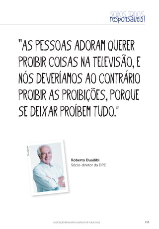 aSSOCIAÇÃO BRASILEIRA DE AGÊNCIAS DE PUBLICIDADE 153
“ASPESSOASADORAMQUERER
PROIBIRCOISASNATELEVISÃO,E
NÓSDEVERÍAMOSAOCONTRÁRIO
PROIBIRASPROIBIÇÕES,PORQUE
SEDEIXARPROÍBEMTUDO.
Roberto Duailibi
Sócio-diretor da DPZ
Divulgação
 